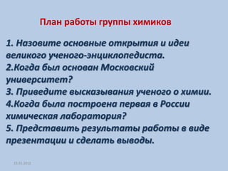 План работы группы химиков

1. Назовите основные открытия и идеи
великого ученого-энциклопедиста.
2.Когда был основан Московский
университет?
3. Приведите высказывания ученого о химии.
4.Когда была построена первая в России
химическая лаборатория?
5. Представить результаты работы в виде
презентации и сделать выводы.

 23.01.2012
 
