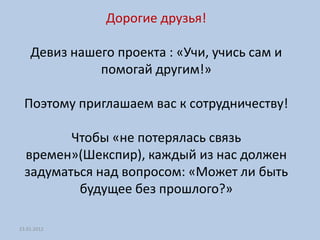 Дорогие друзья!

    Девиз нашего проекта : «Учи, учись сам и
              помогай другим!»

  Поэтому приглашаем вас к сотрудничеству!

         Чтобы «не потерялась связь
  времен»(Шекспир), каждый из нас должен
  задуматься над вопросом: «Может ли быть
          будущее без прошлого?»

23.01.2012
 