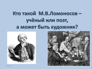 Кто такой М.В.Ломоносов –
                   учёный или поэт,
              а может быть художник?




23.01.2012
 