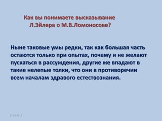 Как вы понимаете высказывание
               Л.Эйлера о М.В.Ломоносове?


Ныне таковые умы редки, так как большая часть
остаются только при опытах, почему и не желают
пускаться в рассуждения, другие же впадают в
такие нелепые толки, что они в противоречии
всем началам здравого естествознания.




23.01.2012
 