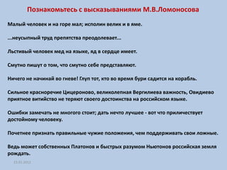 Познакомьтесь с высказываниями М.В.Ломоносова
Малый человек и на горе мал; исполин велик и в яме.

...неусыпный труд препятства преодолевает...

Льстивый человек мед на языке, яд в сердце имеет.

Смутно пишут о том, что смутно себе представляют.

Ничего не начинай во гневе! Глуп тот, кто во время бури садится на корабль.

Сильное красноречие Цицероново, великолепная Вергилиева важность, Овидиево
приятное витийство не теряют своего достоинства на российском языке.

Ошибки замечать не многого стоит; дать нечто лучшее - вот что приличествует
достойному человеку.

Почетнее признать правильные чужие положения, чем поддерживать свои ложные.

Ведь может собственных Платонов и быстрых разумом Ньютонов российская земля
рождать.
  23.01.2012
 