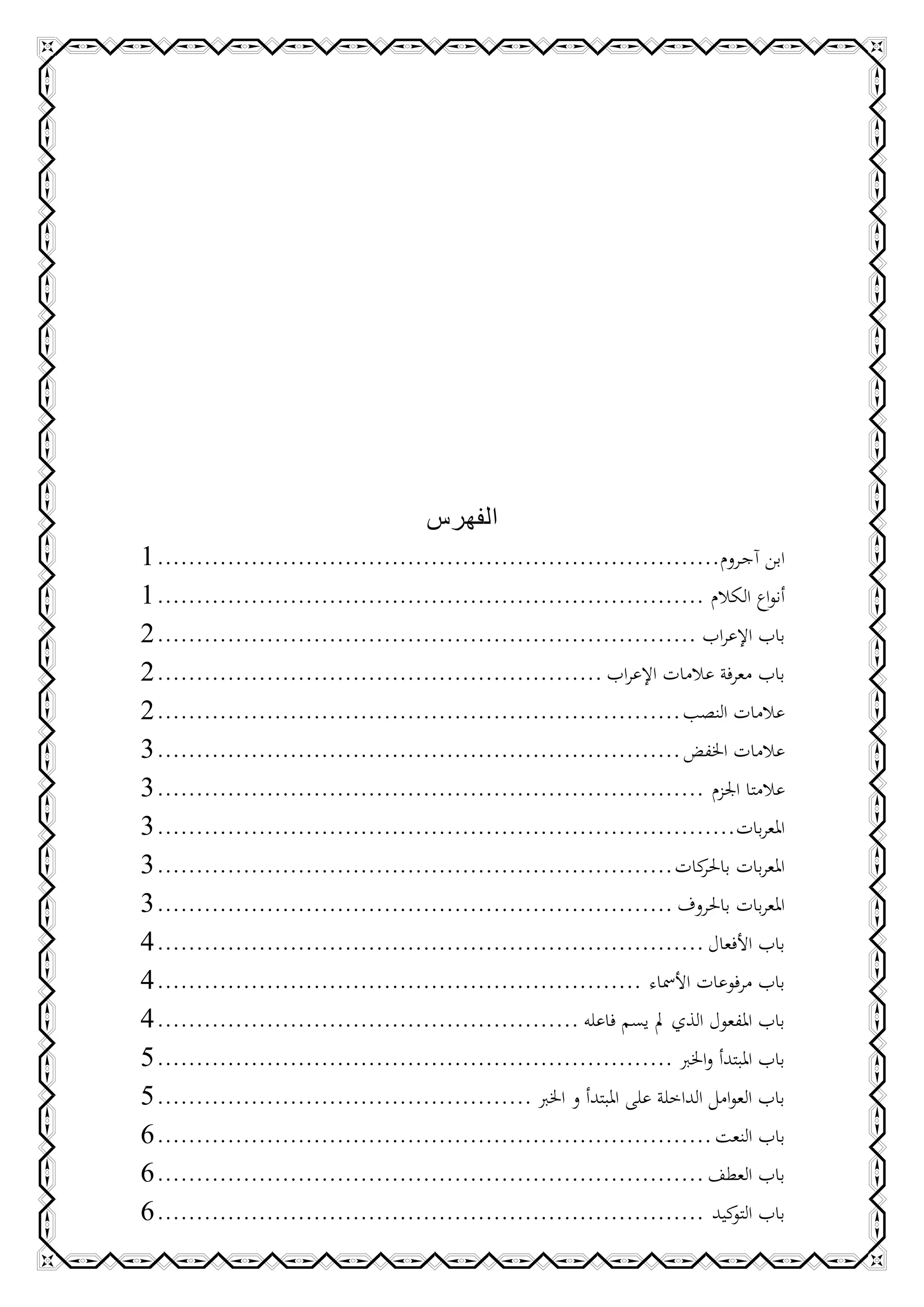 ‫الفهرس‬
‫ابن آجـروم........................................................................ 3‬
‫أنواع الكالم ...................................................................... 3‬
‫باب اإلعراب ..................................................................... 6‬
‫باب معرفة عالمات اإلعراب ......................................................... 6‬
‫عالمات النصب ................................................................... 6‬
‫عالمات اخلفض ................................................................... 1‬
‫عالمتا اجلزم ...................................................................... 1‬
‫املعربات.......................................................................... 1‬
‫املعربات كات .................................................................. 1‬
                                                                             ‫باحلر‬
‫املعربات باحلروف .................................................................. 1‬
‫باب األفعال ...................................................................... 4‬
‫باب مرفوعات األمساء .............................................................. 4‬
‫باب املفعول الذي مل يسم فاعله ...................................................... 4‬
‫باب املبتدأ واخلرب .................................................................. 5‬
‫باب العوامل الداخلة على املبتدأ و اخلرب ................................................ 5‬
‫باب النعت ....................................................................... 2‬
‫باب العطف ...................................................................... 2‬
‫باب كيد ...................................................................... 2‬   ‫التو‬
 