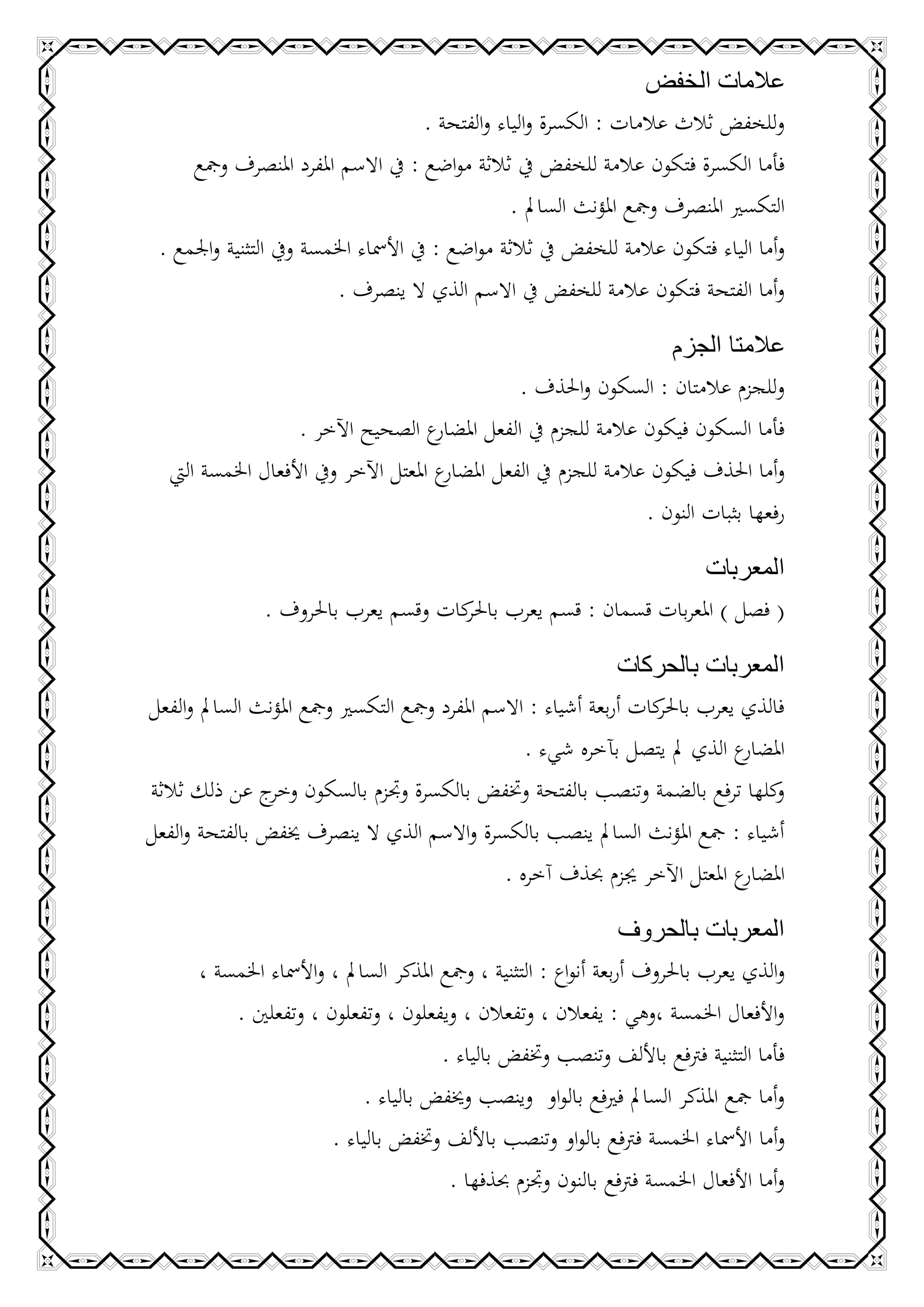 ‫عالمات الخفض‬
                                       ‫وللخفض ثالث عالمات : الكسرة والياء والفتحة .‬
     ‫فأما الكسرة فتكون عالمة للخفض يف ثالثة مواضع : يف االسم املفرد املنصرف ومجع‬
                                                   ‫التكسري املنصرف ومجع املؤنث السامل .‬
 ‫وأما الياء فتكون عالمة للخفض يف ثالثة مواضع : يف األمساء اخلمسة ويف التثنية واجلمع .‬
                          ‫وأما الفتحة فتكون عالمة للخفض يف االسم الذي ال ينصرف .‬

                                                                       ‫عالمتا الجزم‬
                                                    ‫وللجزم عالمتان : السكون واحلذف .‬
                    ‫ع الصحيح اآلخر .‬    ‫فأما السكون فيكون عالمة للجزم يف الفعل املضار‬
   ‫ع املعتل اآلخر ويف األفعال اخلمسة اليت‬‫وأما احلذف فيكون عالمة للجزم يف الفعل املضار‬
                                                                    ‫رفعها بثبات النون .‬

                                                               ‫المعربات‬
                ‫( فصل ) املعربات قسمان : قسم يعرب كات وقسم يعرب باحلروف .‬
                                      ‫باحلر‬

                                                                ‫المعربات بالحركات‬
‫فالذي يعرب كات أربعة أشياء : االسم املفرد ومجع التكسري ومجع املؤنث السامل والفعل‬
                                                                    ‫باحلر‬
                                                   ‫ع الذي مل يتصل بآخره شيء .‬  ‫املضار‬
‫كلها ترفع بالضمة وتنصب بالفتحة وختفض بالكسرة وجتزم بالسكون ج عن ذلك ثالثة‬
                ‫وخر‬                                                               ‫و‬
‫أشياء : مجع املؤنث السامل ينصب بالكسرة واالسم الذي ال ينصرف خيفض بالفتحة والفعل‬
                                                ‫ع املعتل اآلخر جيزم حبذف آخره .‬‫املضار‬

                                                                    ‫المعربات بالحروف‬
       ‫والذي يعرب باحلروف أربعة أنواع : التثنية ، ومجع املذكر السامل ، واألمساء اخلمسة ،‬
           ‫واألفعال اخلمسة ،وهي : يفعالن ، وتفعالن ، ويفعلون ، وتفعلون ، وتفعلني .‬
                                         ‫فأما التثنية فرتفع باأللف وتنصب وختفض بالياء .‬
                              ‫وأما مجع املذكر السامل فريفع بالواو وينصب وخيفض بالياء .‬
                         ‫وأما األمساء اخلمسة فرتفع بالواو وتنصب باأللف وختفض بالياء .‬
                                          ‫وأما األفعال اخلمسة فرتفع بالنون وجتزم حبذفها .‬
 
