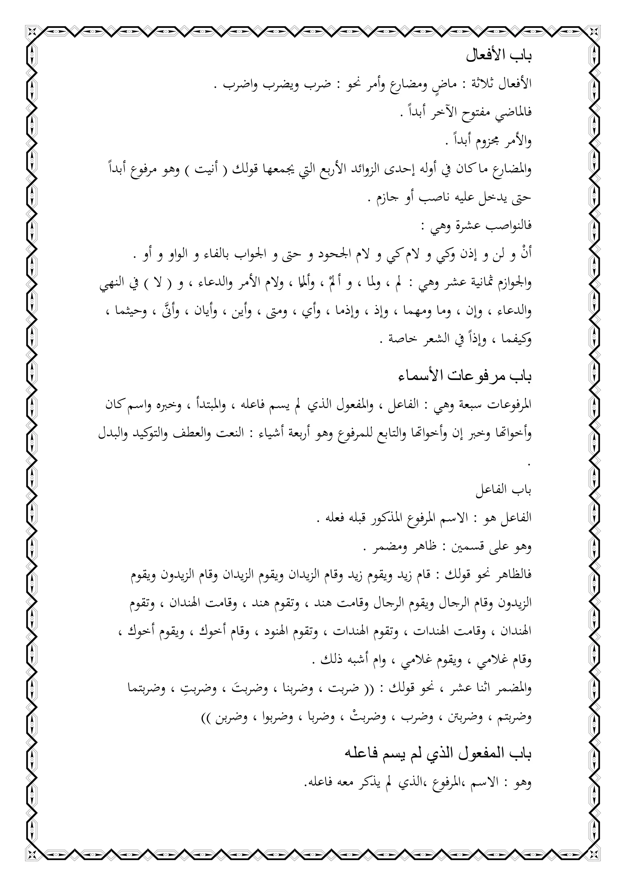 ‫باب األفعال‬
                         ‫ع وأمر حنو : ضرب ويضرب واضرب .‬                    ‫ٍ‬
                                                                 ‫األفعال ثالثة : ماض ومضار‬
                                                                  ‫فاملاضي مفتوح اآلخر أبداً .‬
                                                                             ‫واألمر جمزوم أبداً .‬
  ‫و ع ما كان يف أوله إحدى الزوائد األربع اليت جيمعها قولك ( أنيت ) وهو مرفوع أبداً‬        ‫املضار‬
                                                          ‫حىت يدخل عليه ناصب أو جازم .‬
                                                                       ‫فالنواصب عشرة وهي :‬
        ‫أن و لن و إذن كي و الم كي و الم اجلحود و حىت و اجلواب بالفاء و الواو و أو .‬
                                                                              ‫و‬                ‫ْ‬
‫واجلوازم مثانية عشر وهي : مل ، وملا ، و أملْ ، وأملا ، والم األمر والدعاء ، و ( ال ) يف النهي‬
                                          ‫َّ‬
 ‫والدعاء ، وإن ، وما ومهما ، وإذ ، وإذما ، وأي ، ومىت ، وأين ، وأيان ، وأَّن ، وحيثما ،‬
              ‫َّ‬
                                                              ‫كيفما ، وإذاً يف الشعر خاصة .‬     ‫و‬

                                                           ‫باب مرفوعات األسماء‬
 ‫املرفوعات سبعة وهي : الفاعل ، واملفعول الذي مل يسم فاعله ، واملبتدأ ، وخربه واسم كان‬
‫وأخواهتا وخرب إن وأخواهتا والتابع للمرفوع وهو أربعة أشياء : النعت والعطف و كيد والبدل‬
           ‫التو‬
                                                                                          ‫.‬
                                                                                 ‫باب الفاعل‬
                                              ‫الفاعل هو : االسم املرفوع املذكور قبله فعله .‬
                                                        ‫وهو على قسمني : ظاهر ومضمر .‬
       ‫فالظاهر حنو قولك : قام زيد ويقوم زيد وقام الزيدان ويقوم الزيدان وقام الزيدون ويقوم‬
       ‫الزيدون وقام الرجال ويقوم الرجال وقامت هند ، وتقوم هند ، وقامت اهلندان ، وتقوم‬
   ‫اهلندان ، وقامت اهلندات ، وتقوم اهلندات ، وتقوم اهلنود ، وقام أخوك ، ويقوم أخوك ،‬
                                             ‫وقام غالمي ، ويقوم غالمي ، وام أشبه ذلك .‬
                 ‫ِ‬
      ‫واملضمر اثنا عشر ، حنو قولك : (( ضربت ، وضربنا ، وضربت ، وضربت ، وضربتما‬
                            ‫َ‬
                      ‫وضربتم ، وضربنت ، وضرب ، وضربت ، وضربا ، وضربوا ، وضربن ))‬
                                                      ‫ْ‬
                                                      ‫باب المفعول الذي لم يسم فاعله‬
                                             ‫وهو : االسم ،املرفوع ،الذي مل يذكر معه فاعله.‬
 