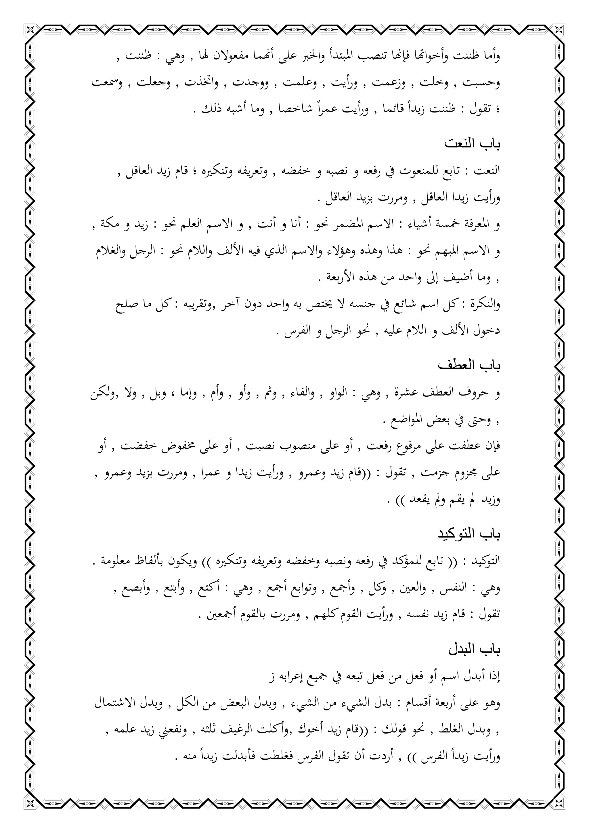 ‫وأما ظننت وأخواهتا فإهنا تنصب املبتدأ واخلرب على أهنما مفعوالن هلا , وهي : ظننت ,‬
‫وحسبت , وخلت , وزعمت , ورأيت , وعلمت , ووجدت , واختذت , وجعلت , ومسعت‬
                  ‫؛ تقول : ظننت زيداً قائما , ورأيت عمراً شاخصا , وما أشبه ذلك .‬

                                                                            ‫باب النعت‬
     ‫النعت : تابع للمنعوت يف رفعه و نصبه و خفضه , وتعريفه وتنكريه ؛ قام زيد العاقل ,‬
                                                 ‫ورأيت زيدا العاقل , ومررت بزيد العاقل .‬
‫و املعرفة مخسة أشياء : االسم املضمر حنو : أنا و أنت , و االسم العلم حنو : زيد و مكة ,‬
 ‫و االسم املبهم حنو : هذا وهذه وهؤالء واالسم الذي فيه األلف والالم حنو : الرجل والغالم‬
                                                 ‫, وما أضيف إىل واحد من هذه األربعة .‬
     ‫والنكرة : كل اسم شائع يف جنسه ال خيتص به واحد دون آخر ,وتقريبه : كل ما صلح‬
                                         ‫دخول األلف و الالم عليه , حنو الرجل و الفرس .‬

                                                                        ‫باب العطف‬
‫و حروف العطف عشرة , وهي : الواو , والفاء , ومث , وأو , وأم , وإما ، وبل , وال ,ولكن‬
                                                          ‫, وحىت يف بعض املواضع .‬
 ‫فإن عطفت على مرفوع رفعت , أو على منصوب نصبت , أو على خمفوض خفضت , أو‬
‫على جمزوم جزمت , تقول : ((قام زيد وعمرو , ورأيت زيدا و عمرا , ومررت بزيد وعمرو ,‬
                                                           ‫وزيد مل يقم ومل يقعد )) .‬

                                                                      ‫باب التوكيد‬
‫كيد : (( تابع كد يف رفعه ونصبه وخفضه وتعريفه وتنكريه )) ويكون بألفاظ معلومة .‬
                                                                ‫للمؤ‬             ‫التو‬
    ‫وهي : النفس , والعني , كل , وأمجع , وتوابع أمجع , وهي : أكتع , وأبتع , وأبصع ,‬
                                                          ‫و‬
                      ‫تقول : قام زيد نفسه , ورأيت القوم كلهم , ومررت بالقوم أمجعني .‬

                                                                         ‫باب البدل‬
                                    ‫إذا أبدل اسم أو فعل من فعل تبعه يف مجيع إعرابه ز‬
‫وهو على أربعة أقسام : بدل الشيء من الشيء , وبدل البعض من الكل , وبدل االشتمال‬
  ‫, وبدل الغلط , حنو قولك : ((قام زيد أخوك ,وأكلت الرغيف ثلثه , ونفعين زيد علمه ,‬
                ‫ورأيت زيداً الفرس )) , أردت أن تقول الفرس فغلطت فأبدلت زيداً منه .‬
 