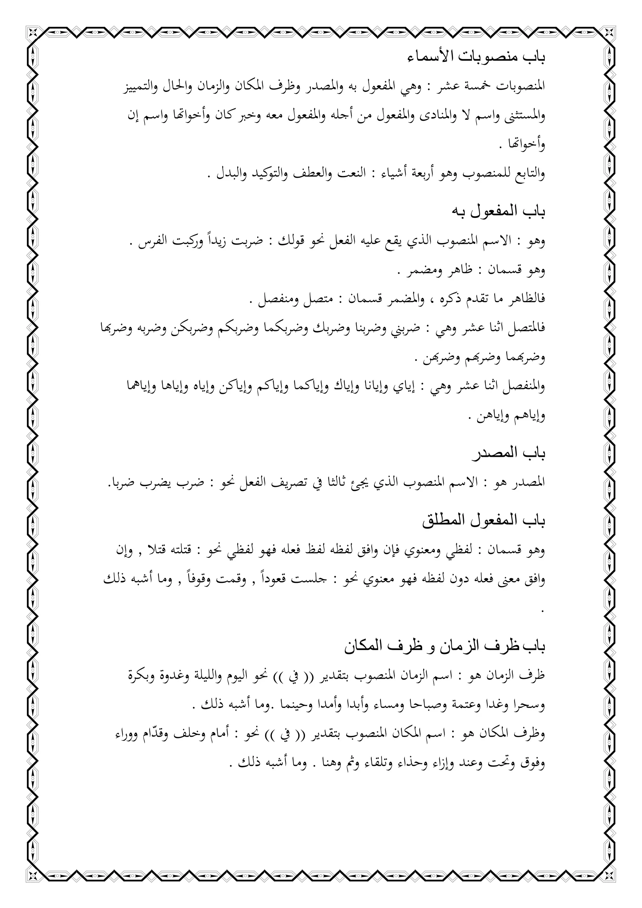 ‫باب منصوبات األسماء‬
    ‫املنصوبات مخسة عشر : وهي املفعول به واملصدر وظرف املكان والزمان واحلال والتمييز‬
     ‫واملستثىن واسم ال واملنادى واملفعول من أجله واملفعول معه وخرب كان وأخواهتا واسم إن‬
                                                                             ‫وأخواهتا .‬
                     ‫والتابع للمنصوب وهو أربعة أشياء : النعت والعطف و كيد والبدل .‬
                                   ‫التو‬

                                                             ‫باب المفعول به‬
     ‫وهو : االسم املنصوب الذي يقع عليه الفعل حنو قولك : ضربت زيداً كبت الفرس .‬
               ‫ور‬
                                                             ‫وهو قسمان : ظاهر ومضمر .‬
                               ‫فالظاهر ما تقدم ذكره ، واملضمر قسمان : متصل ومنفصل .‬
‫فاملتصل اثنا عشر وهي : ضربين وضربنا وضربك وضربكما وضربكم وضربكن وضربه وضرهبا‬
                                                                ‫وضرهبما وضرهبم وضرهبن .‬
     ‫واملنفصل اثنا عشر وهي : إياي وإيانا وإياك وإياكما وإياكم وإياكن وإياه وإياها وإيامها‬
                                                                         ‫وإياهم وإياهن .‬

                                                               ‫باب المصدر‬
 ‫املصدر هو : االسم املنصوب الذي جيئ ثالثا يف تصريف الفعل حنو : ضرب يضرب ضربا.‬

                                                           ‫باب المفعول المطلق‬
 ‫وهو قسمان : لفظي ومعنوي فإن وافق لفظه لفظ فعله فهو لفظي حنو : قتلته قتال , وإن‬
‫وافق معىن فعله دون لفظه فهو معنوي حنو : جلست قعوداً , وقمت وقوفاً , وما أشبه ذلك‬
                                                                               ‫.‬

                                                 ‫باب ظرف الزمان و ظرف المكان‬
     ‫ظرف الزمان هو : اسم الزمان املنصوب بتقدير (( يف )) حنو اليوم والليلة وغدوة وبكرة‬
                ‫وسحرا وغدا وعتمة وصباحا ومساء وأبدا وأمدا وحينما .وما أشبه ذلك .‬
  ‫وظرف املكان هو : اسم املكان املنصوب بتقدير (( يف )) حنو : أمام وخلف وقدام ووراء‬
          ‫ّ‬
                         ‫وفوق وحتت وعند وإزاء وحذاء وتلقاء ومث وهنا . وما أشبه ذلك .‬
 