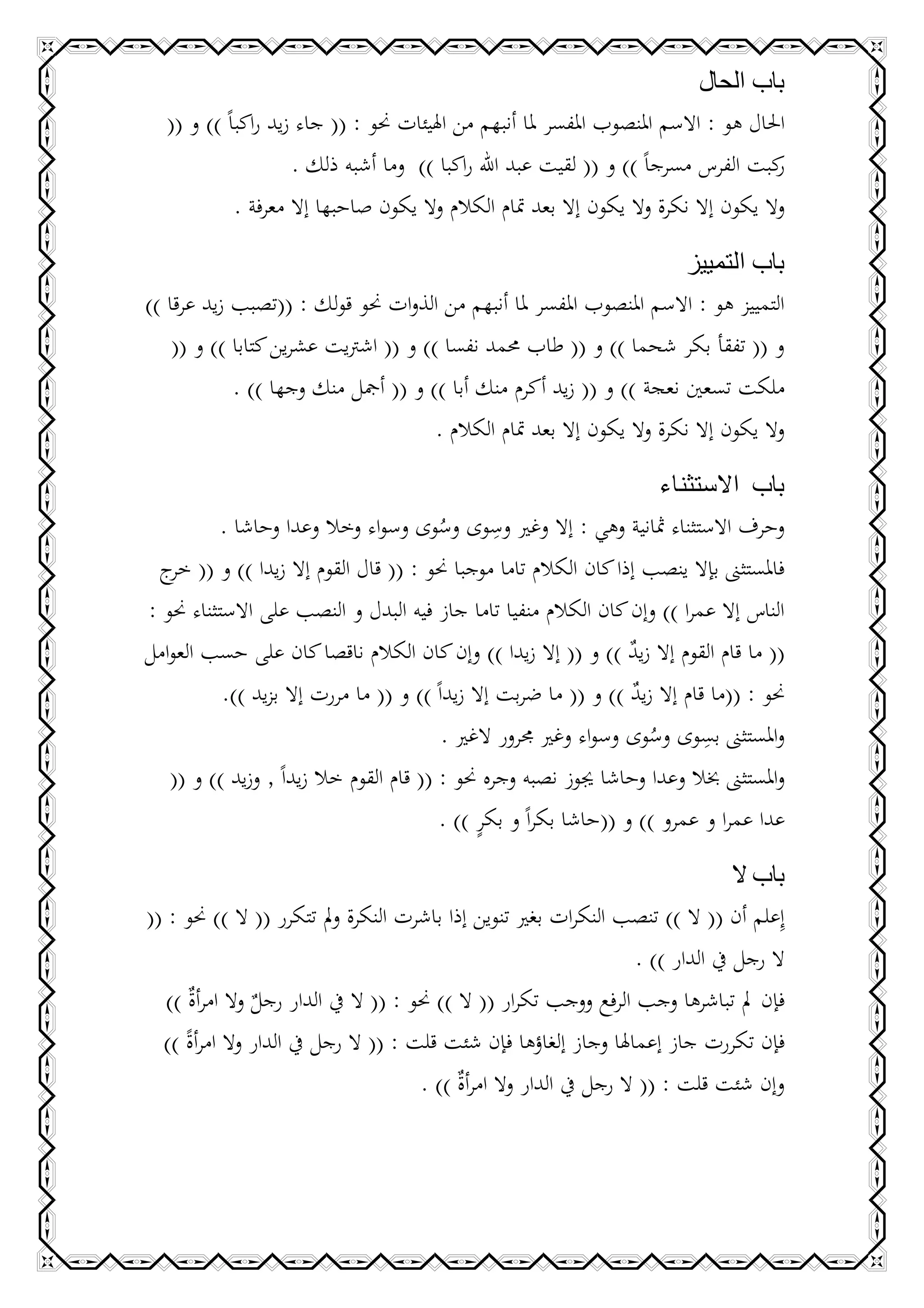 ‫باب الحال‬
   ‫احلال هو : االسم املنصوب املفسر ملا أنبهم من اهليئات حنو : (( جاء زيد راكباً )) و ((‬
                     ‫كبت الفرس مسرجاً )) و (( لقيت عبد اهلل راكبا )) وما أشبه ذلك .‬   ‫ر‬
             ‫وال يكون إال نكرة وال يكون إال بعد متام الكالم وال يكون صاحبها إال معرفة .‬

                                                                     ‫باب التمييز‬
‫التمييز هو : االسم املنصوب املفسر ملا أنبهم من الذوات حنو قولك : ((تصبب زيد عرقا ))‬
    ‫و (( تفقأ بكر شحما )) و (( طاب حممد نفسا )) و (( اشرتيت عشرين كتابا )) و ((‬
            ‫ملكت تسعني نعجة )) و (( زيد أكرم منك أبا )) و (( أمجل منك وجها )) .‬
                                     ‫وال يكون إال نكرة وال يكون إال بعد متام الكالم .‬

                                                                       ‫باب االستثناء‬
                                                  ‫ِ‬
           ‫وحرف االستثناء مثانية وهي : إال وغري وسوى وسوى وسواء وخال وعدا وحاشا .‬
                                         ‫ُ‬
 ‫فاملستثىن بإال ينصب إذا كان الكالم تاما موجبا حنو : (( قال القوم إال زيدا )) و (( ج‬
   ‫خر‬
‫الناس إال عمرا )) وإن كان الكالم منفيا تاما جاز فيه البدل و النصب على االستثناء حنو :‬
‫(( ما قام القوم إال زيد )) و (( إال زيدا )) وإن كان الكالم ناقصا كان على حسب العوامل‬
                                                                   ‫ٌ‬
           ‫حنو : ((ما قام إال زيد )) و (( ما ضربت إال زيداً )) و (( ما مررت إال بزيد )).‬
                                                                   ‫ٌ‬
                                                                             ‫ِ‬
                                          ‫واملستثىن بسوى وسوى وسواء وغري جمرور الغري .‬
                                                                     ‫ُ‬
   ‫واملستثىن خبال وعدا وحاشا جيوز نصبه وجره حنو : (( قام القوم خال زيداً , وزيد )) و ((‬
                                               ‫ٍ‬
                                         ‫عدا عمرا و عمرو )) و ((حاشا بكراً و بكر )) .‬

                                                                                     ‫باب ال‬
‫إِعلم أن (( ال )) تنصب النكرات بغري تنوين إذا باشرت النكرة ومل تتكرر (( ال )) حنو : ((‬
                                                                       ‫ال رجل يف الدار )) .‬
   ‫فإن مل تباشرها وجب الرفع ووجب تكرار (( ال )) حنو : (( ال يف الدار رجل وال امرأ ٌ ))‬
      ‫ة‬          ‫ٌ‬
  ‫فإن تكررت جاز إعماهلا وجاز إلغاؤها فإن شئت قلت : (( ال رجل يف الدار وال امرأة ))‬
      ‫ً‬
                                        ‫وإن شئت قلت : (( ال رجل يف الدار وال امرأ ٌ )) .‬
                                             ‫ة‬
 