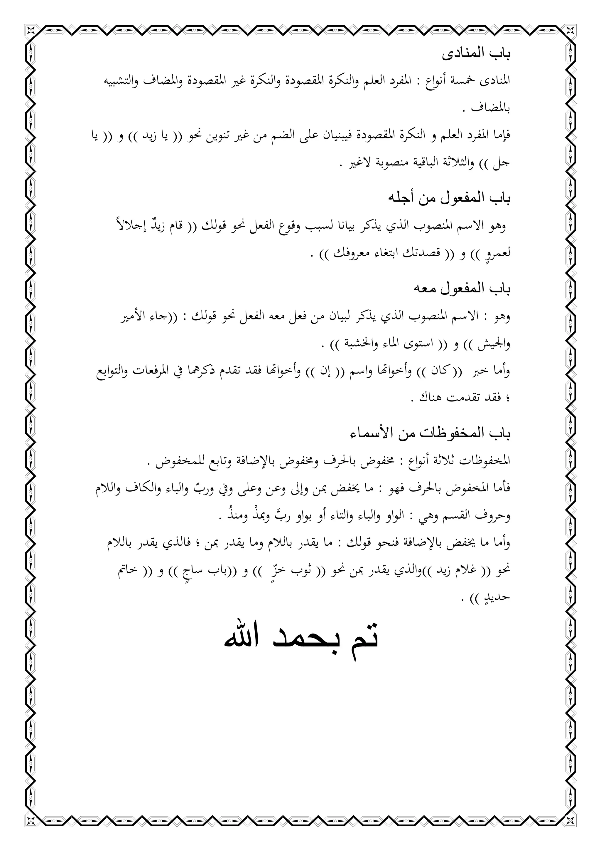 ‫باب المنادى‬
   ‫املنادى مخسة أنواع : املفرد العلم والنكرة املقصودة والنكرة غري املقصودة واملضاف والتشبيه‬
                                                                                 ‫باملضاف .‬
‫فإما املفرد العلم و النكرة املقصودة فيبنيان على الضم من غري تنوين حنو (( يا زيد )) و (( يا‬
                                                    ‫جل )) والثالثة الباقية منصوبة الغري .‬

                                                            ‫باب المفعول من أجله‬
     ‫وهو االسم املنصوب الذي يذكر بيانا لسبب وقوع الفعل حنو قولك (( قام زيد إجالالً‬
             ‫ٌ‬
                                                                              ‫ٍ‬
                                            ‫لعمرو )) و (( قصدتك ابتغاء معروفك )) .‬

                                                                       ‫باب المفعول معه‬
       ‫وهو : االسم املنصوب الذي يذكر لبيان من فعل معه الفعل حنو قولك : ((جاء األمري‬
                                                  ‫واجليش )) و (( استوى املاء واخلشبة )) .‬
 ‫وأما خرب (( كان )) وأخواهتا واسم (( إن )) وأخواهتا فقد تقدم ذكرمها يف املرفعات والتوابع‬
                                                                      ‫؛ فقد تقدمت هناك .‬

                                                     ‫باب المخفوظات من األسماء‬
            ‫املخفوظات ثالثة أنواع : خمفوض باحلرف وخمفوض باإلضافة وتابع للمخفوض .‬
‫فأما املخفوض باحلرف فهو : ما خيفض مبن وإىل وعن وعلى ويف ورب والباء والكاف والالم‬
                     ‫ّ‬
                         ‫وحروف القسم وهي : الواو والباء والتاء أو بواو رب ومبذ ومنذ .‬
                           ‫َّ ْ ُ‬
  ‫وأما ما خيفض باإلضافة فنحو قولك : ما يقدر بالالم وما يقدر مبن ؛ فالذي يقدر بالالم‬
      ‫حنو (( غالم زيد ))والذي يقدر مبن حنو (( ثوب خزٍ )) و ((باب ساج )) و (( خامت‬
                   ‫ٍ‬                 ‫ّ‬
                                                                                 ‫ٍ‬
                                                                            ‫حديد )) .‬

                            ‫تم بحمد هللا‬
 