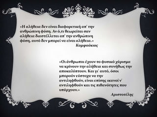 «Η αλόθεια δεν εύναι διαφορετικό απ' την
ανθρώπινη φύςη. Αν ό,τι θεωρεύται ςαν
αλόθεια διαςτϋλλεται απ' την ανθρώπινη
φύςη, αυτό δεν μπορεύ να εύναι αλόθεια.»
                               Κομφούκιοσ



                    «Οι ϊνθρωποι ϋχουν το φυςικό χϊριςμα
                    να κρύνουν την αλόθεια και ςυνόθωσ την
                    αποκαλύπτουν. Και γι' αυτό, όςοι
                    μπορούν εύςτοχα να την
                    αντιληφθούν, εύναι επύςησ ικανού ν'
                    αντιληφθούν και τισ πιθανότητεσ που
                    υπϊρχουν.»
                                                Αριςτοτέλησ
 