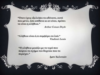 “Όταν ϋχεισ εξαλεύψει το αδύνατο, αυτό
που μϋνει, όςο απύθανο κι αν εύναι, πρϋπει
να εύναι η αλόθεια.”
                       Arthur Conan Doyle


“Αλόθεια εύναι ό,τι ςυμφϋρει το λαό.”
                           Vladimir Lenin


“Η αλόθεια μοιϊζει με το νερό που
παύρνει το ςχόμα του δοχεύου που το
περιϋχει.”
                           Ιμπν Φαλντούν
 
