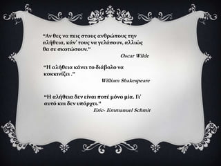 “Αν θεσ να πεισ ςτουσ ανθρώπουσ την
αλόθεια, κϊν’ τουσ να γελϊςουν, αλλιώσ
θα ςε ςκοτώςουν.”
                              Oscar Wilde
“Η αλόθεια κϊνει το διϊβολο να
κοκκινύζει .”
                      William Shakespeare

“Η αλόθεια δεν εύναι ποτϋ μόνο μύα. Γι’
αυτό και δεν υπϊρχει.”
                   Eric- Emmanuel Schmit
 