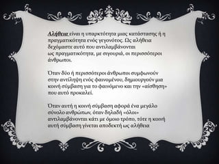 Αλήθεια εύναι η υπαρκτότητα μιασ κατϊςταςησ ό η
πραγματικότητα ενόσ γεγονότοσ. Ωσ αλόθεια
δεχόμαςτε αυτό που αντιλαμβϊνονται
ωσ πραγματικότητα, με ςιγουριϊ, οι περιςςότεροι
ϊνθρωποι.

Όταν δύο ό περιςςότεροι ϊνθρωποι ςυμφωνούν
ςτην αντύληψη ενόσ φαινομϋνου, δημιουργούν μια
κοινό ςύμβαςη για το φαινόμενο και την «αύςθηςη»
που αυτό προκαλεύ.

Όταν αυτό η κοινό ςύμβαςη αφορϊ ϋνα μεγϊλο
ςύνολο ανθρώπων, όταν δηλαδό «όλοι»
αντιλαμβϊνονται κϊτι με όμοιο τρόπο, τότε η κοινό
αυτό ςύμβαςη γύνεται αποδεκτό ωσ αλόθεια
 