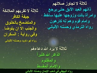 ثلاثة لا يرد الله دعاءهم الذاكر الله كثيراً والمظلوم والامام المقسط رواه البيهقي في شعب الإيمان وحسّنه الألباني  ثلاثة لا تقربهم الملائكة جيفة الكافر والمتضمخ بالخلوق والجنب إلا ان يتوضا وفي رواية  :  السكران رواه أبو داوود وحسّنه الألباني   ثلاثة لا تجاوز صلاتهم ذانهم العبد الآبق حتى يرجع وامرأة باتت وزوجها عليها ساخط وإمام قوم وهم له كارهون رواه الترمذي وحسّنه الألباني  