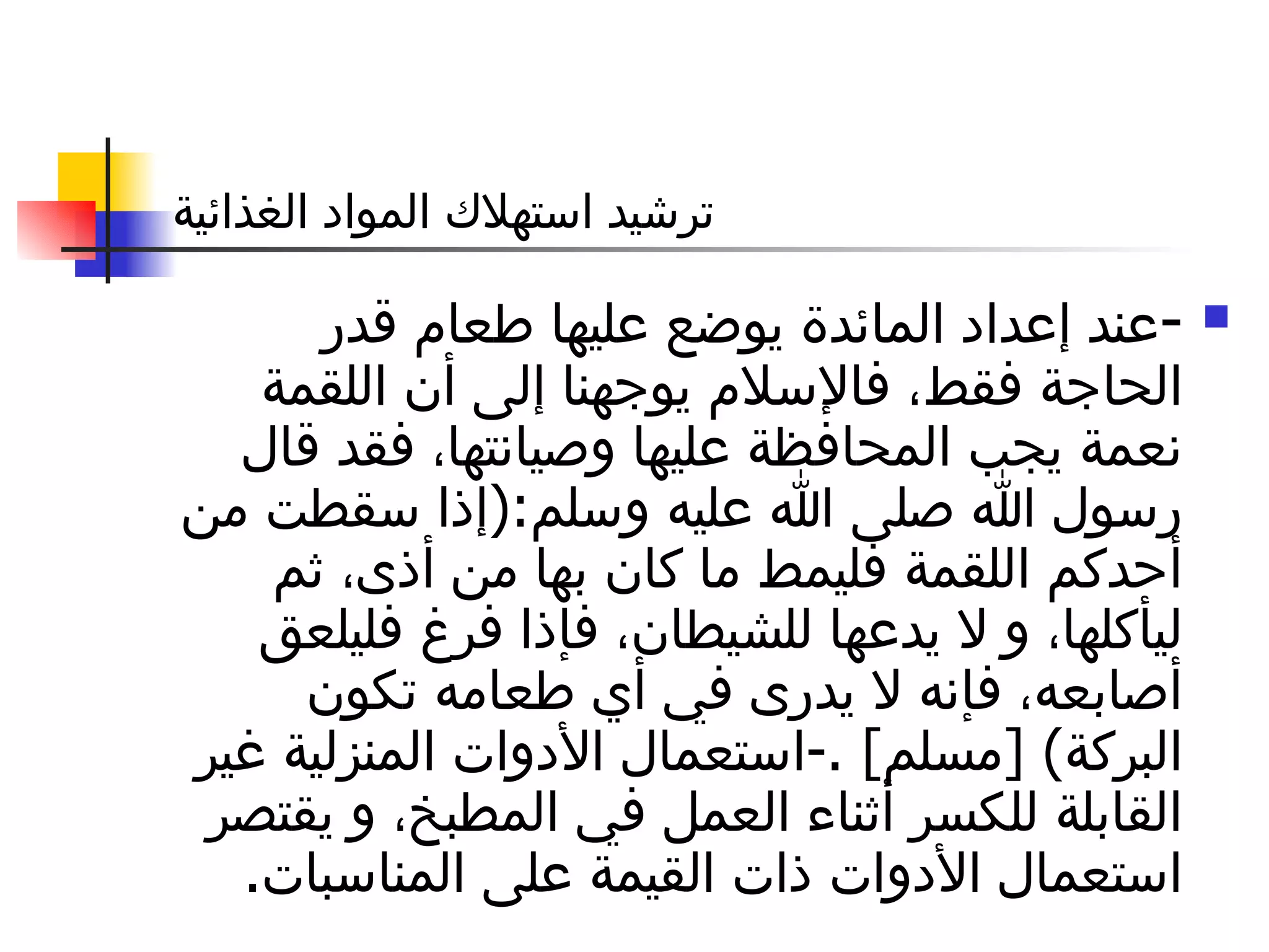 ترشيد استهلاك المواد الغذائية - عند إعداد المائدة يوضع عليها طعام قدر الحاجة فقط، فالإسلام يوجهنا إلى أن اللقمة نعمة يجب المحافظة عليها وصيانتها، فقد قال رسول الله صلى الله عليه وسلم :( إذا سقطت من أحدكم اللقمة فليمط ما كان بها من أذى، ثم ليأكلها، و لا يدعها للشيطان، فإذا فرغ فليلعق أصابعه، فإنه لا يدرى في أي طعامه تكون البركة ) [ مسلم ] .- استعمال الأدوات المنزلية غير القابلة للكسر أثناء العمل في المطبخ، و يقتصر استعمال الأدوات ذات القيمة على المناسبات . 