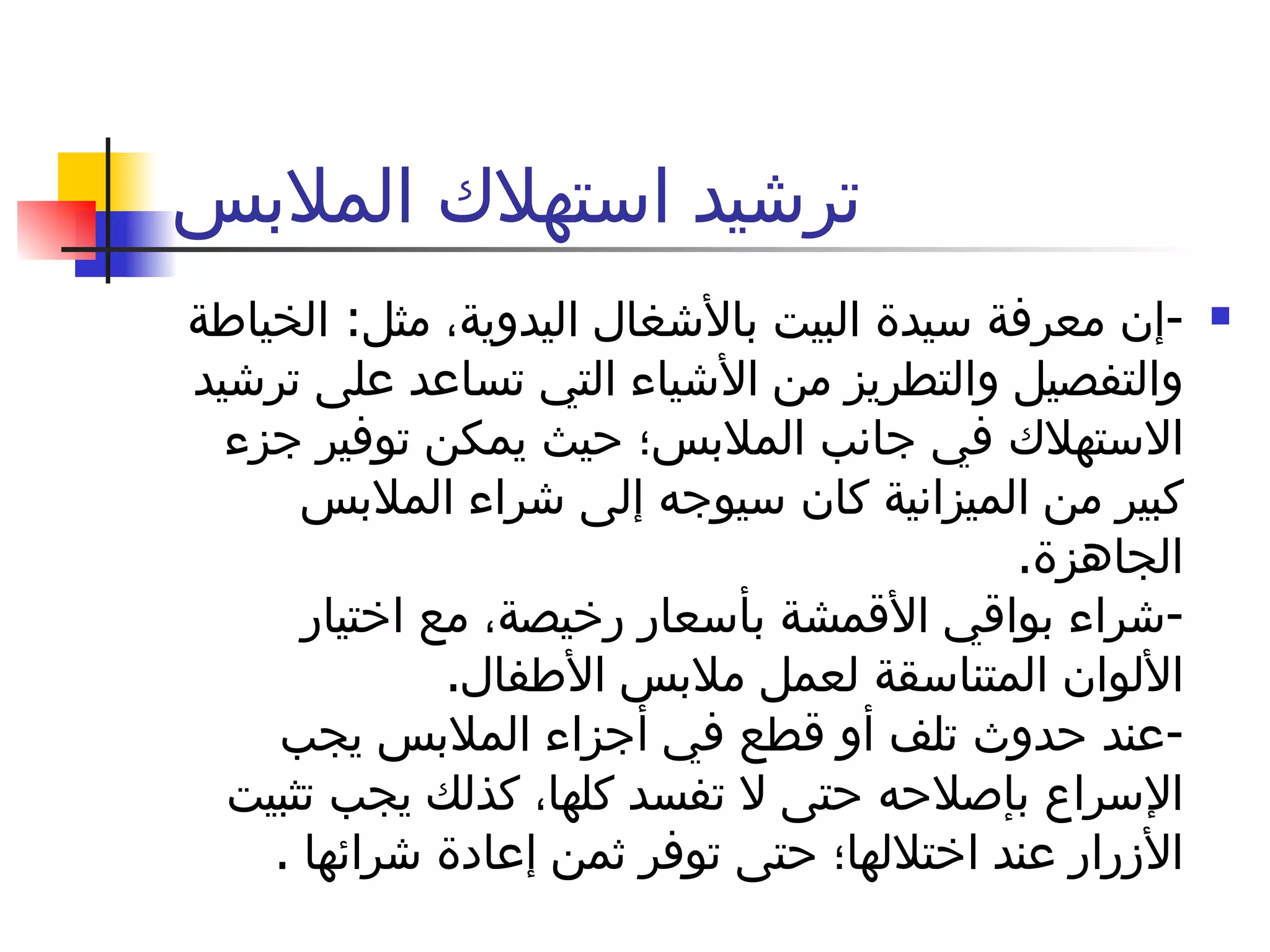 ترشيد استهلاك الملابس - إن معرفة سيدة البيت بالأشغال اليدوية، مثل :  الخياطة والتفصيل والتطريز من الأشياء التي تساعد على ترشيد الاستهلاك في جانب الملابس؛ حيث يمكن توفير جزء كبير من الميزانية كان سيوجه إلى شراء الملابس الجاهزة . - شراء بواقي الأقمشة بأسعار رخيصة، مع اختيار الألوان المتناسقة لعمل ملابس الأطفال .  - عند حدوث تلف أو قطع في أجزاء الملابس يجب الإسراع بإصلاحه حتى لا تفسد كلها، كذلك يجب تثبيت الأزرار عند اختلالها؛ حتى توفر ثمن إعادة شرائها  . 