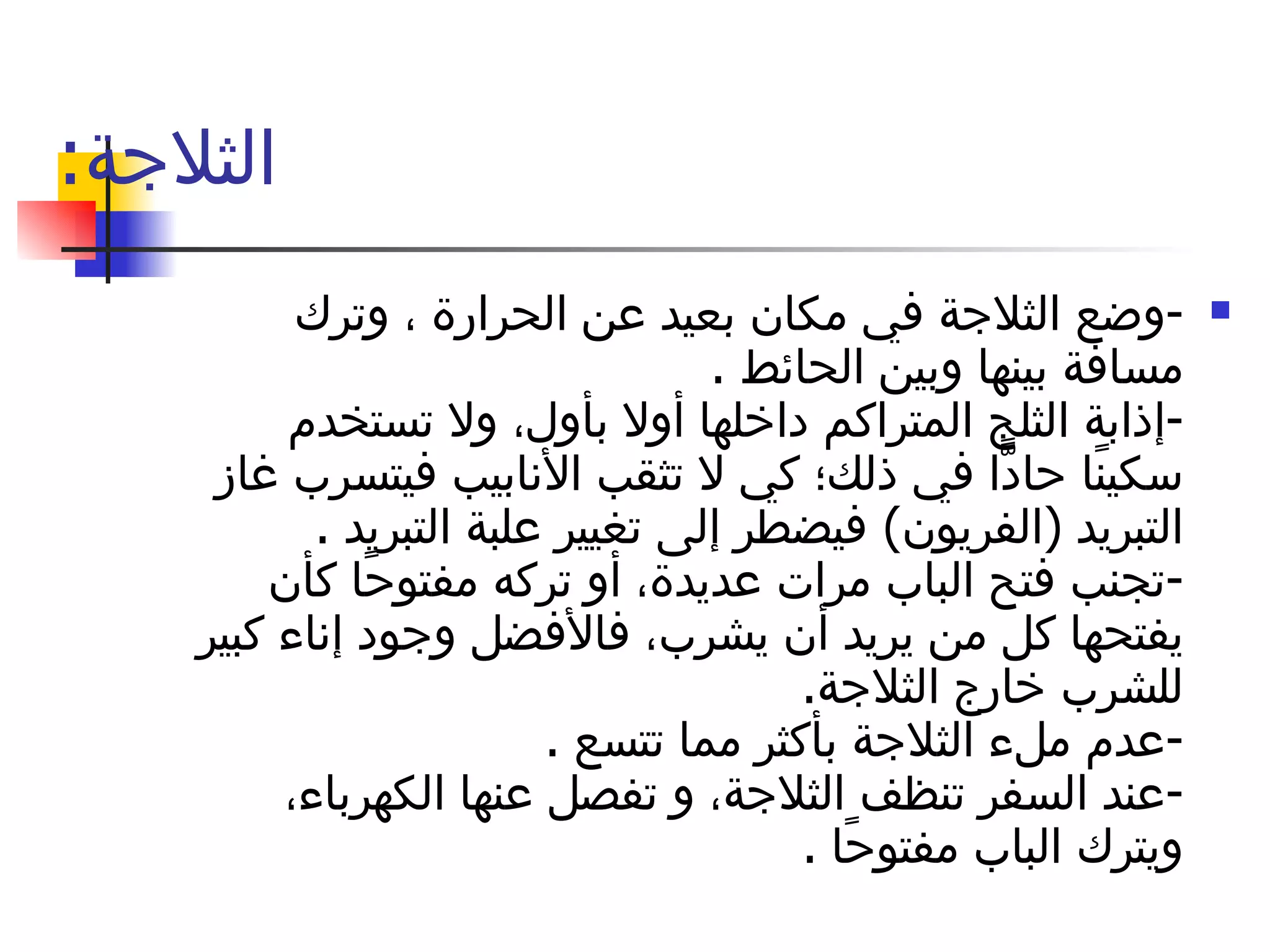 الثلاجة : - وضع الثلاجة في مكان بعيد عن الحرارة ، وترك مسافة بينها وبين الحائط  . - إذابة الثلج المتراكم داخلها أولا بأول، ولا تستخدم سكينًا حادًّا في ذلك؛ كي لا تثقب الأنابيب فيتسرب غاز التبريد  ( الفريون )  فيضطر إلى تغيير علبة التبريد  . - تجنب فتح الباب مرات عديدة، أو تركه مفتوحًا كأن يفتحها كل من يريد أن يشرب، فالأفضل وجود إناء كبير للشرب خارج الثلاجة . - عدم ملء الثلاجة بأكثر مما تتسع  . - عند السفر تنظف الثلاجة، و تفصل عنها الكهرباء، ويترك الباب مفتوحًا  . 