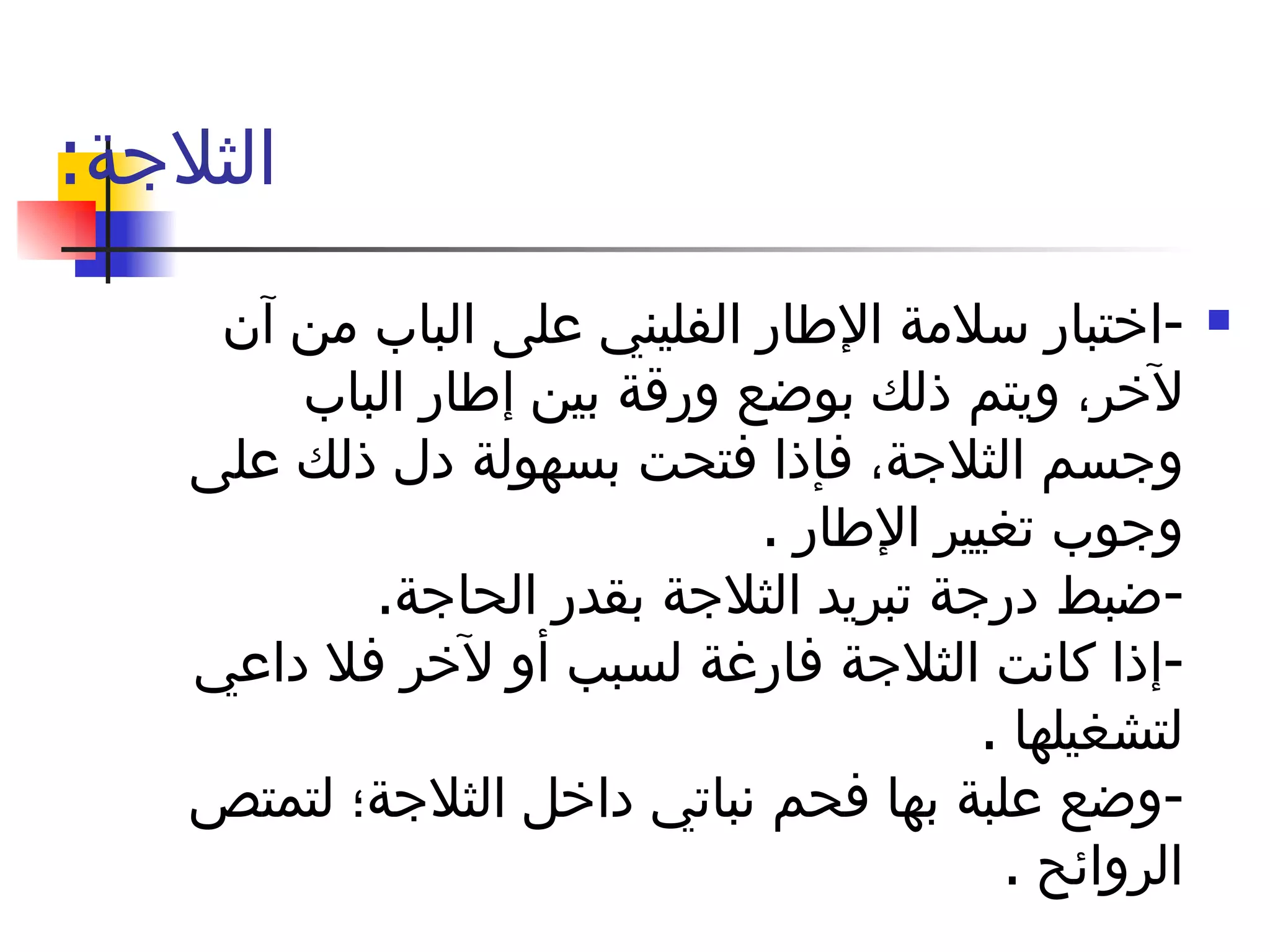 الثلاجة : - اختبار سلامة الإطار الفليني على الباب من آن لآخر، ويتم ذلك بوضع ورقة بين إطار الباب وجسم الثلاجة، فإذا فتحت بسهولة دل ذلك على وجوب تغيير الإطار  . - ضبط درجة تبريد الثلاجة بقدر الحاجة . - إذا كانت الثلاجة فارغة لسبب أو لآخر فلا داعي لتشغيلها  . - وضع علبة بها فحم نباتي داخل الثلاجة؛ لتمتص الروائح  . 