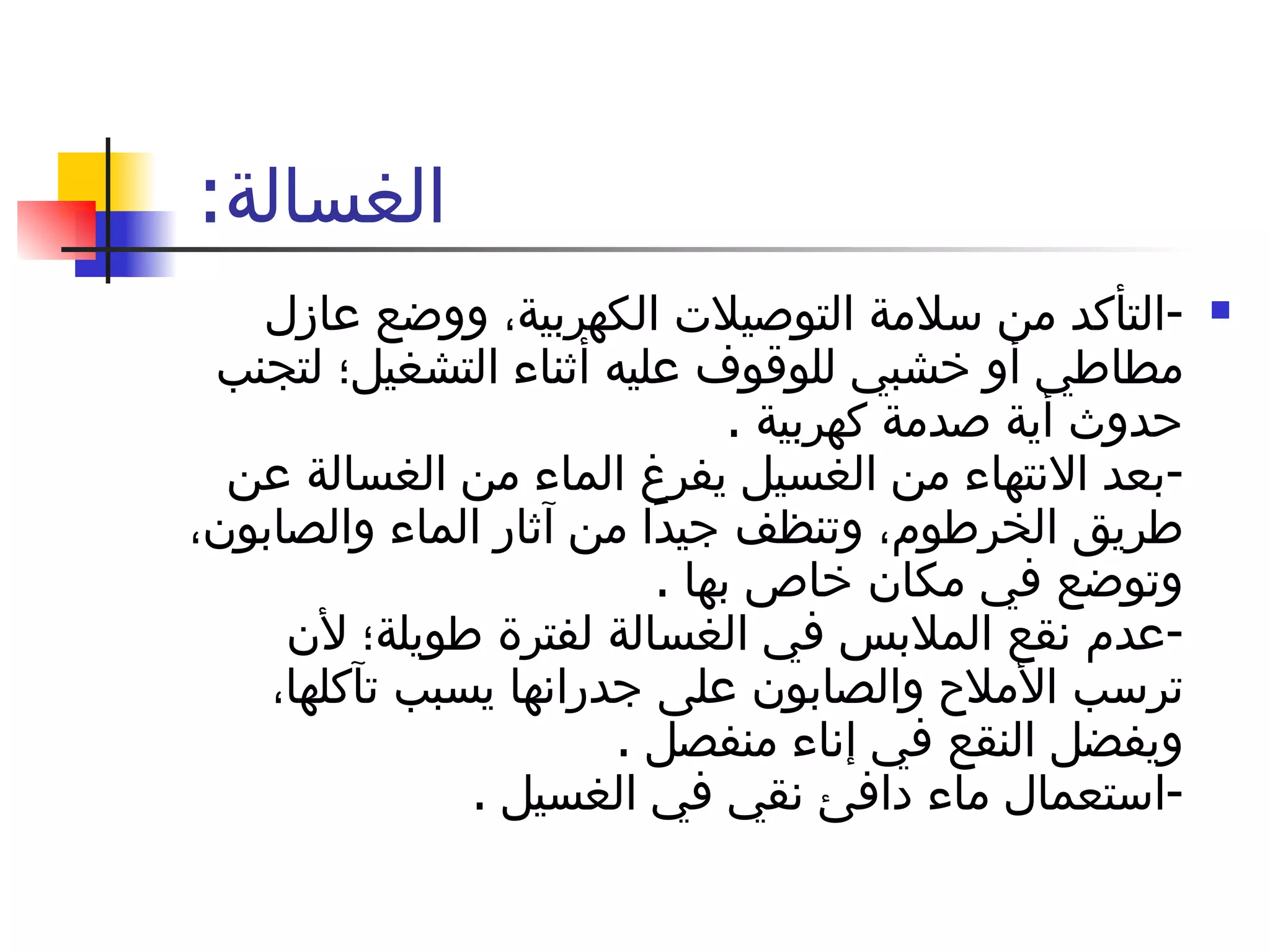 الغسالة :  - التأكد من سلامة التوصيلات الكهربية، ووضع عازل مطاطي أو خشبي للوقوف عليه أثناء التشغيل؛ لتجنب حدوث أية صدمة كهربية  . - بعد الانتهاء من الغسيل يفرغ الماء من الغسالة عن طريق الخرطوم، وتنظف جيدًا من آثار الماء والصابون، وتوضع في مكان خاص بها  . - عدم نقع الملابس في الغسالة لفترة طويلة؛ لأن ترسب الأملاح والصابون على جدرانها يسبب تآكلها، ويفضل النقع في إناء منفصل  . - استعمال ماء دافئ نقي في الغسيل  . 