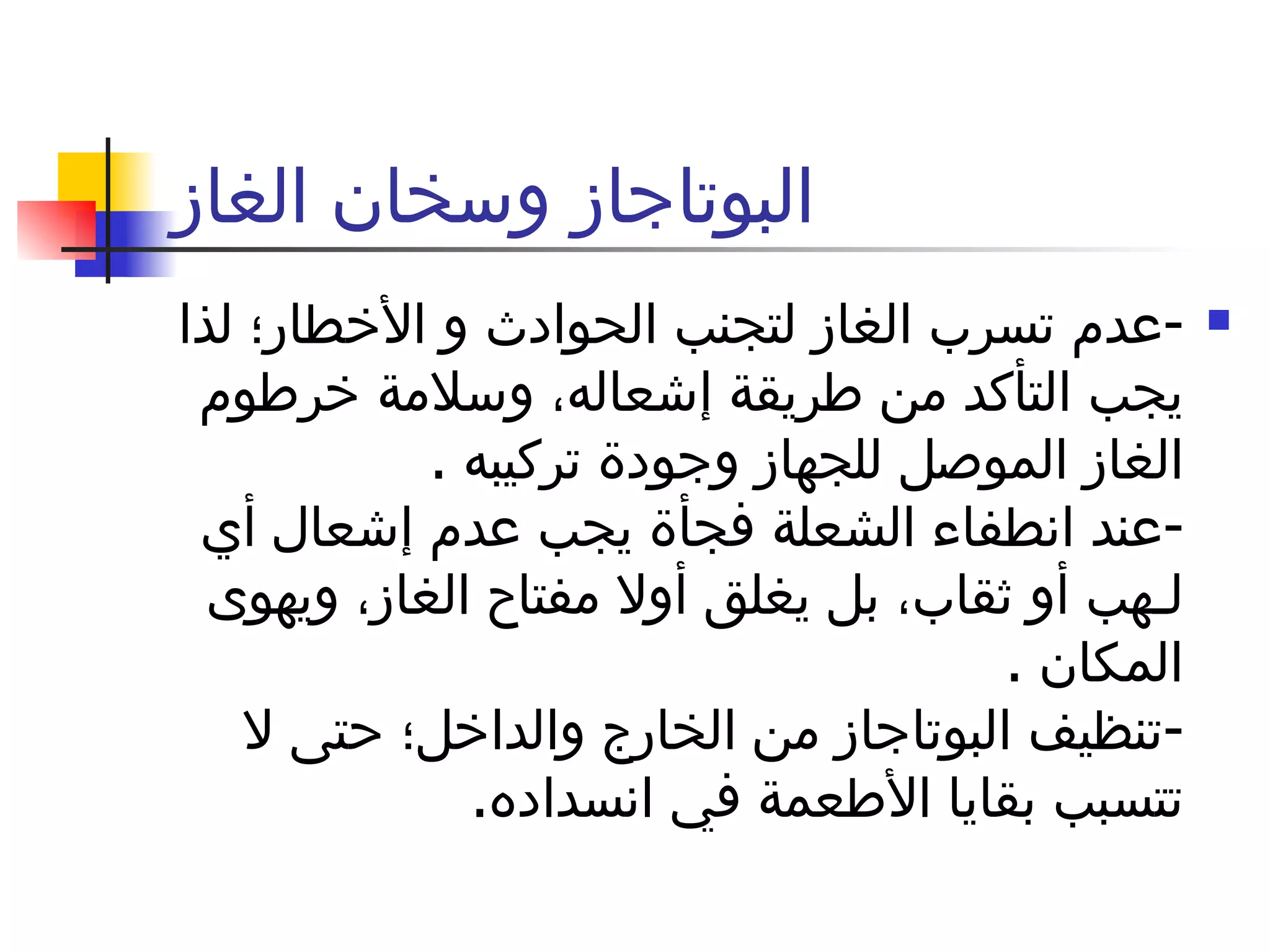 البوتاجاز وسخان الغاز - عدم تسرب الغاز لتجنب الحوادث و الأخطار؛ لذا يجب التأكد من طريقة إشعاله، وسلامة خرطوم الغاز الموصل للجهاز وجودة تركيبه  . - عند انطفاء الشعلة فجأة يجب عدم إشعال أي لـهب أو ثقاب، بل يغلق أولا مفتاح الغاز، ويهوى المكان  . - تنظيف البوتاجاز من الخارج والداخل؛ حتى لا تتسبب بقايا الأطعمة في انسداده . 