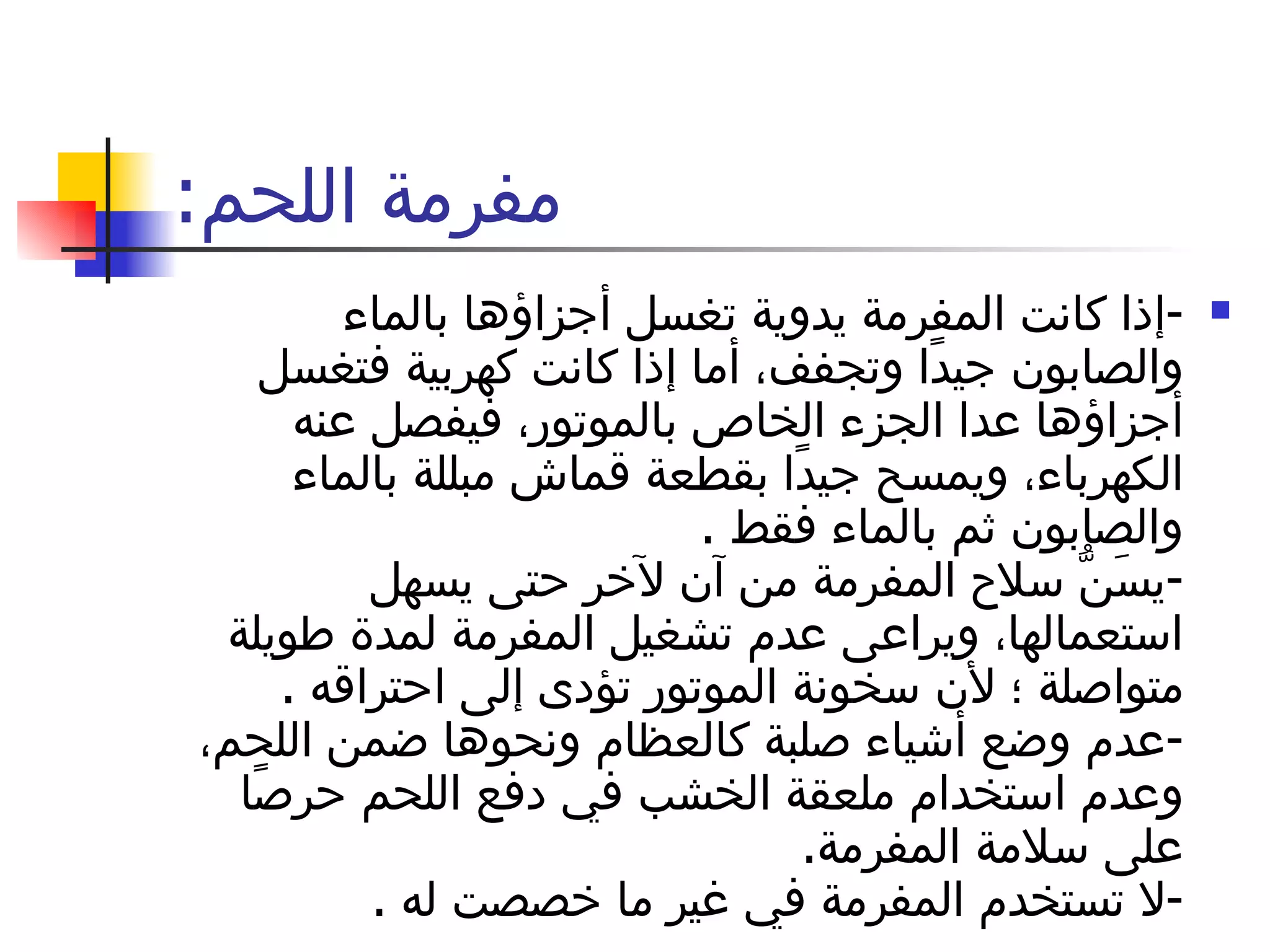 مفرمة اللحم : - إذا كانت المفرمة يدوية تغسل أجزاؤها بالماء والصابون جيدًا وتجفف، أما إذا كانت كهربية فتغسل أجزاؤها عدا الجزء الخاص بالموتور، فيفصل عنه الكهرباء، ويمسح جيدًا بقطعة قماش مبللة بالماء والصابون ثم بالماء فقط  . - يسَنُّ سلاح المفرمة من آن لآخر حتى يسهل استعمالها، ويراعى عدم تشغيل المفرمة لمدة طويلة متواصلة ؛ لأن سخونة الموتور تؤدى إلى احتراقه  . - عدم وضع أشياء صلبة كالعظام ونحوها ضمن اللحم، وعدم استخدام ملعقة الخشب في دفع اللحم حرصًا على سلامة المفرمة . - لا تستخدم المفرمة في غير ما خصصت له  . 