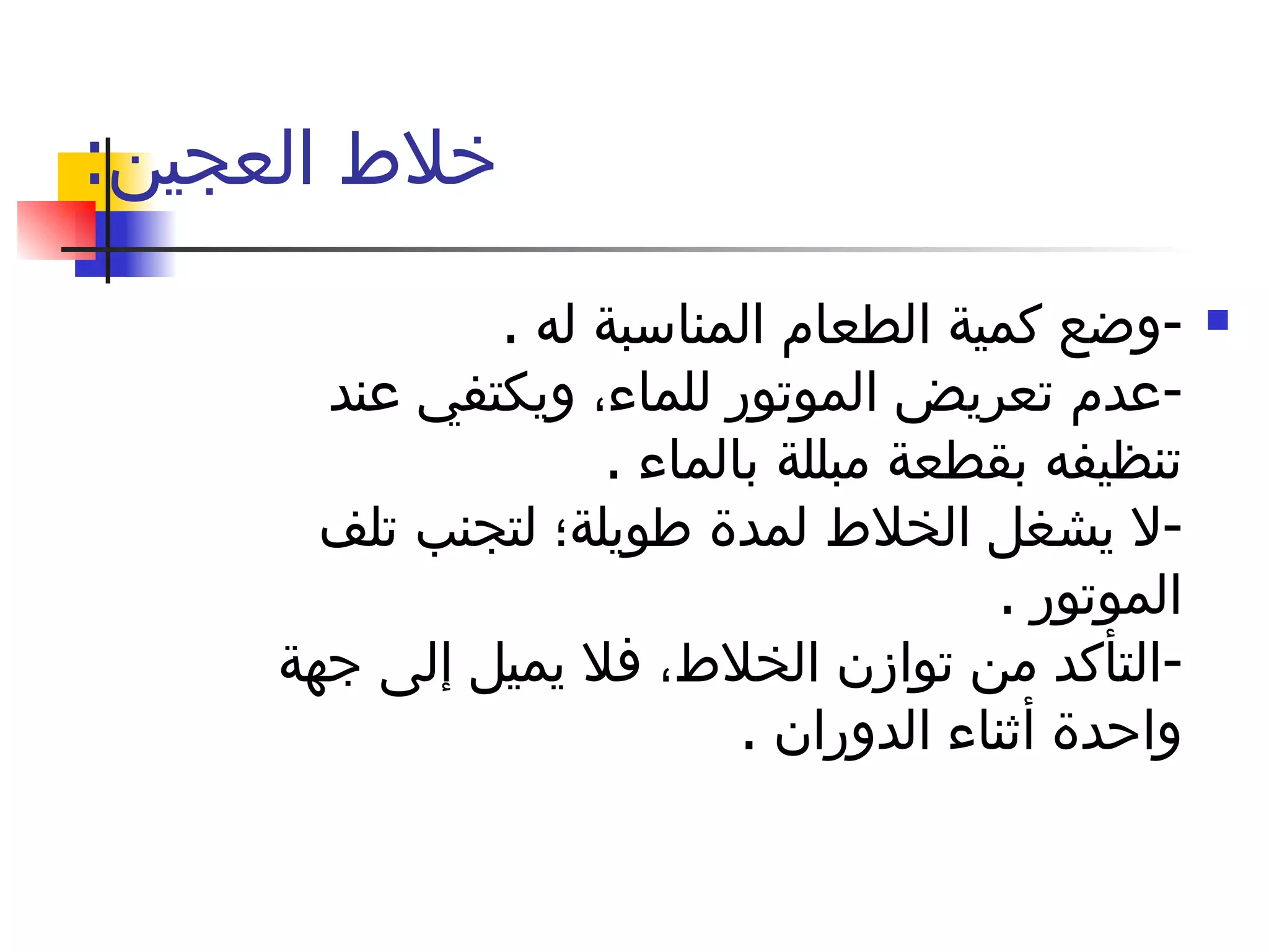 خلاط العجين :  - وضع كمية الطعام المناسبة له  . - عدم تعريض الموتور للماء، ويكتفي عند تنظيفه بقطعة مبللة بالماء  . - لا يشغل الخلاط لمدة طويلة؛ لتجنب تلف الموتور  . - التأكد من توازن الخلاط، فلا يميل إلى جهة واحدة أثناء الدوران  . 
