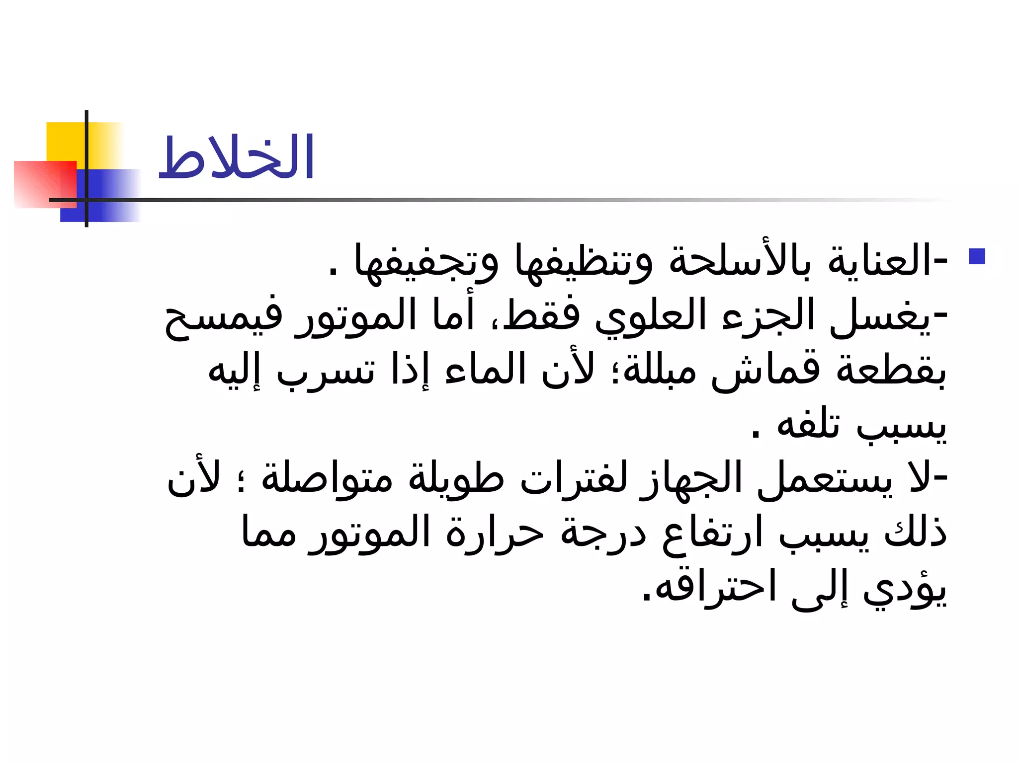الخلاط  - العناية   بالأسلحة   وتنظيفها وتجفيفها  . - يغسل الجزء العلوي فقط، أما الموتور فيمسح بقطعة   قماش   مبللة؛ لأن الماء إذا تسرب إليه يسبب تلفه  . - لا يستعمل الجهاز لفترات   طويلة   متواصلة ؛ لأن ذلك يسبب ارتفاع درجة حرارة الموتور مما يؤدي إلى   احتراقه . 