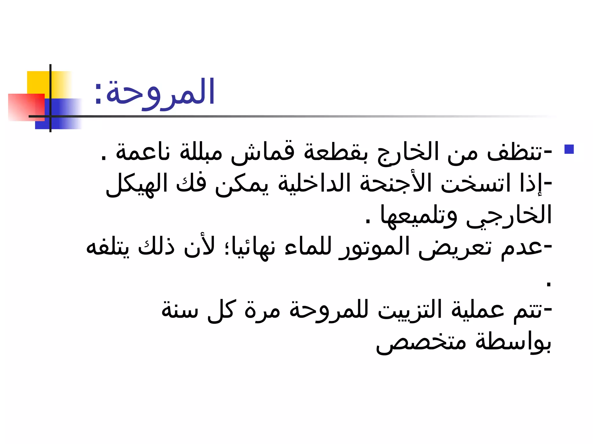 المروحة :  - تنظف من الخارج بقطعة قماش مبللة ناعمة  .  - إذا اتسخت الأجنحة الداخلية يمكن فك الهيكل الخارجي وتلميعها  . - عدم تعريض الموتور للماء نهائيا؛ لأن ذلك يتلفه  . - تتم عملية التزييت للمروحة مرة كل سنة بواسطة متخصص 