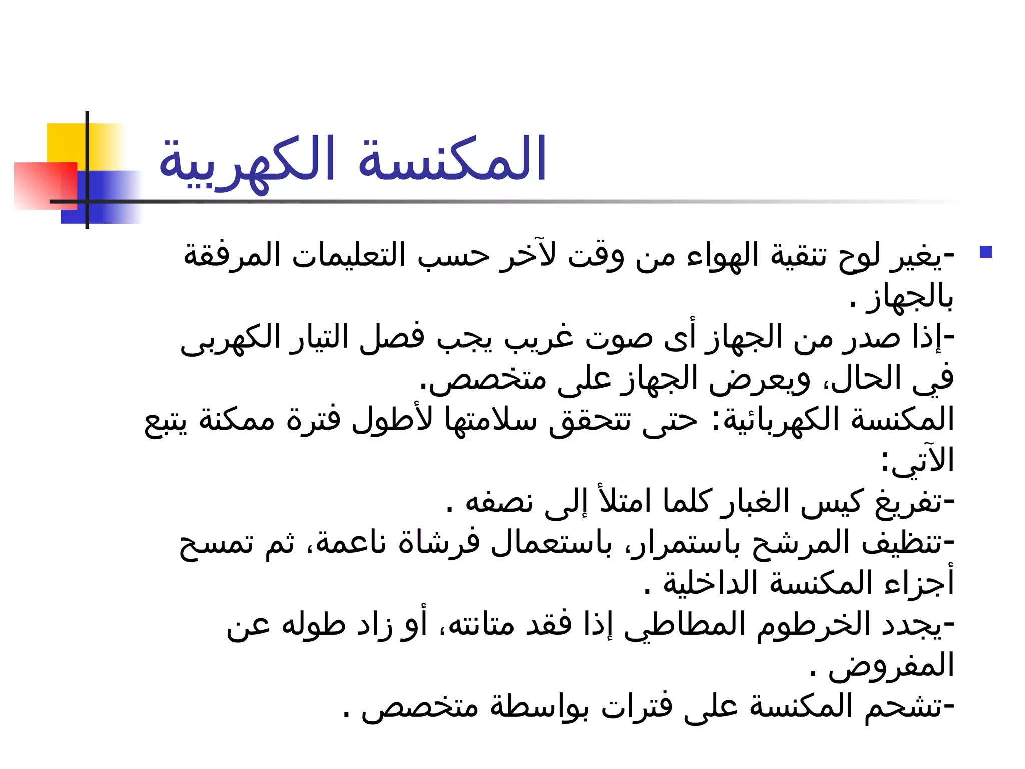 المكنسة الكهربية  - يغير لوح تنقية الهواء من وقت لآخر حسب التعليمات المرفقة بالجهاز  . - إذا صدر من الجهاز أى صوت غريب يجب فصل التيار الكهربى في الحال، ويعرض الجهاز على متخصص . المكنسة الكهربائية :  حتى تتحقق سلامتها لأطول فترة ممكنة يتبع الآتي : - تفريغ كيس الغبار كلما امتلأ إلى نصفه  . - تنظيف المرشح باستمرار، باستعمال فرشاة ناعمة، ثم تمسح أجزاء المكنسة الداخلية  . - يجدد الخرطوم المطاطي إذا فقد متانته، أو زاد طوله عن المفروض  . - تشحم المكنسة على فترات بواسطة متخصص  . 