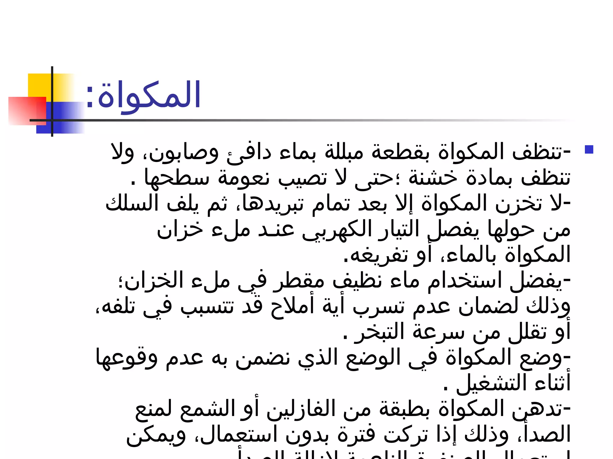 المكواة : - تنظف المكواة بقطعة مبللة بماء دافئ وصابون، ولا تنظف بمادة خشنة ؛حتى لا تصيب نعومة سطحها  . - لا تخزن المكواة إلا بعد تمام تبريدها، ثم يلف السلك من حولها يفصل التيار الكهربي عنـد ملء خزان المكواة بالماء، أو تفريغه . - يفضل استخدام ماء نظيف مقطر في ملء الخزان؛ وذلك لضمان عدم تسرب أية أملاح قد تتسبب في تلفه، أو تقلل من سرعة التبخر  . - وضع المكواة في الوضع الذي نضمن به عدم وقوعها أثناء التشغيل  . - تدهن المكواة بطبقة من الفازلين أو الشمع لمنع الصدأ، وذلك إذا تركت فترة بدون استعمال، ويمكن استعمال الصنفرة الناعمة لإزالة الصدأ . 