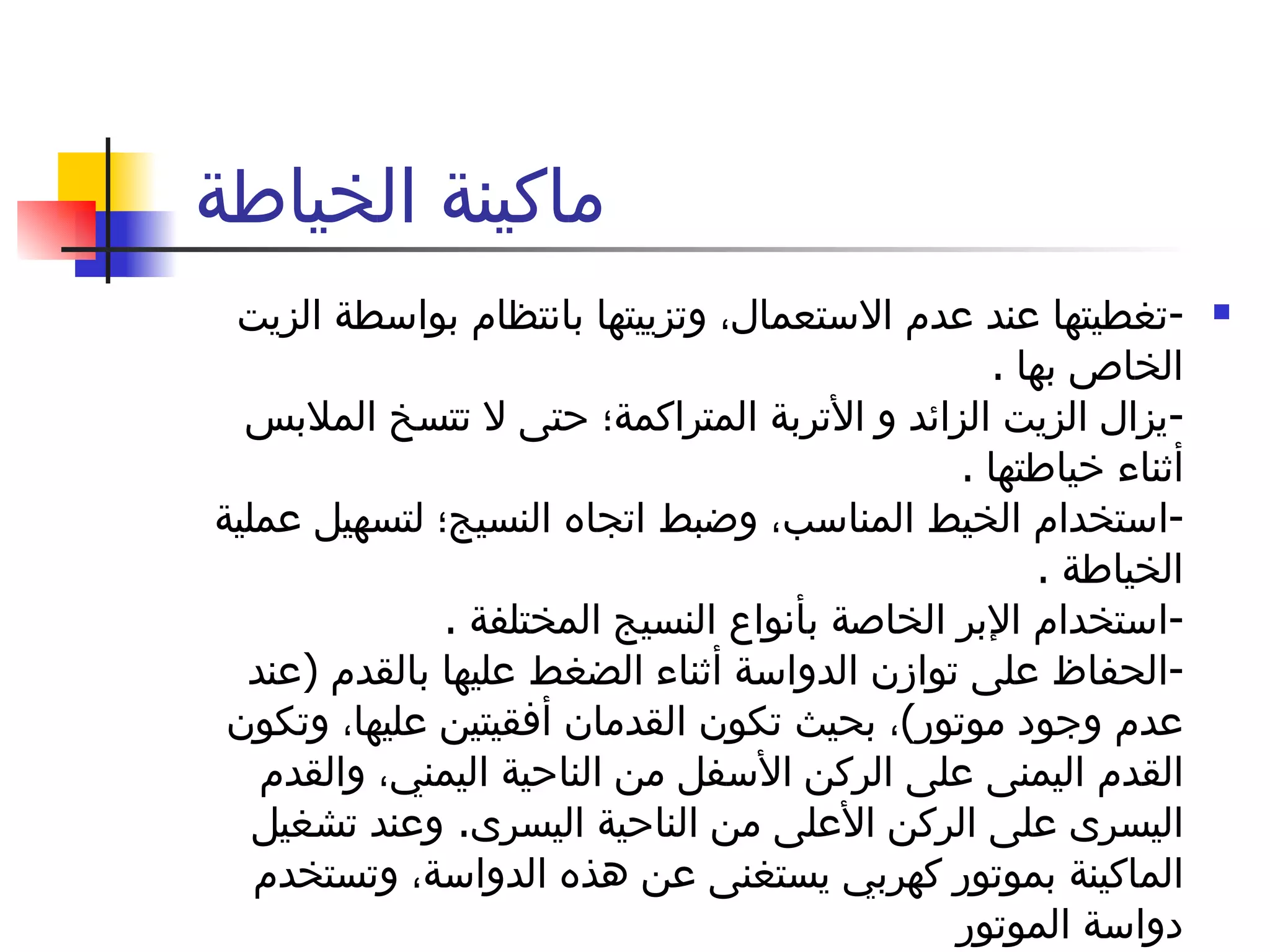 ماكينة الخياطة  - تغطيتها عند عدم الاستعمال، وتزييتها بانتظام بواسطة الزيت الخاص بها  . - يزال الزيت الزائد و الأتربة المتراكمة؛ حتى لا تتسخ الملابس أثناء خياطتها  . - استخدام الخيط المناسب، وضبط اتجاه النسيج؛ لتسهيل عملية الخياطة  . - استخدام الإبر الخاصة بأنواع النسيج المختلفة  . - الحفاظ على توازن الدواسة أثناء الضغط عليها بالقدم  ( عند عدم وجود موتور ) ، بحيث تكون القدمان أفقيتين عليها، وتكون القدم اليمنى على الركن الأسفل من الناحية اليمني، والقدم اليسرى على الركن الأعلى من الناحية اليسرى .  وعند تشغيل الماكينة بموتور كهربي يستغنى عن هذه الدواسة، وتستخدم دواسة الموتور 