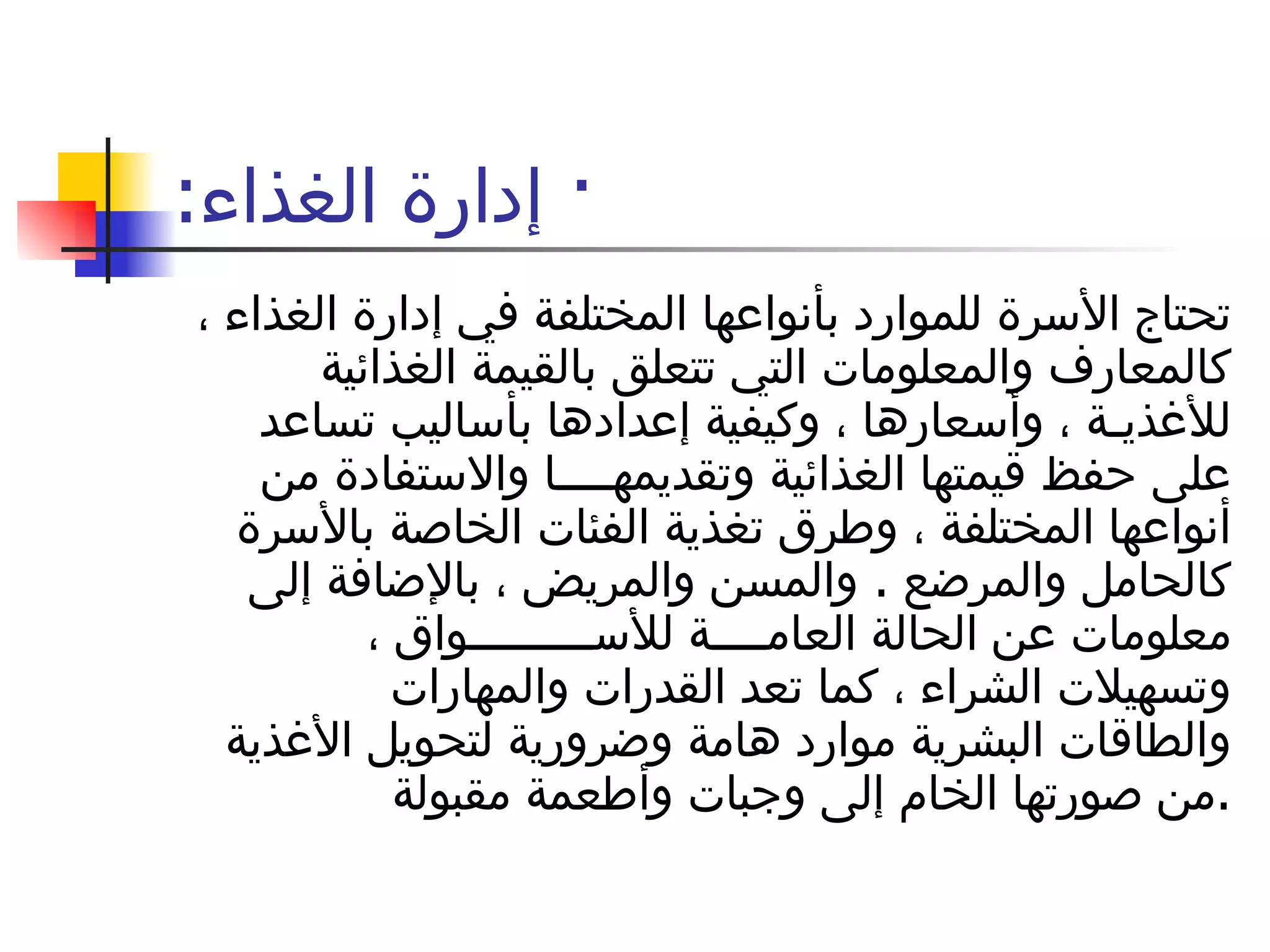 ·  إدارة الغذاء : تحتاج الأسرة للموارد بأنواعها المختلفة في إدارة الغذاء ، كالمعارف والمعلومات التي تتعلق بالقيمة الغذائية للأغذيـة ، وأسعارها ، وكيفية إعدادها بأساليب تساعد على حفظ قيمتها الغذائية وتقديمهــــا والاستفادة من أنواعها المختلفة ، وطرق تغذية الفئات الخاصة بالأسرة كالحامل والمرضع  .  والمسن والمريض ، بالإضافة إلى معلومات عن الحالة العامــــة للأســـــــــواق ، وتسهيلات الشراء ، كما تعد القدرات والمهارات والطاقات البشرية موارد هامة وضرورية لتحويل الأغذية من صورتها الخام إلى وجبات وأطعمة مقبولة  . 