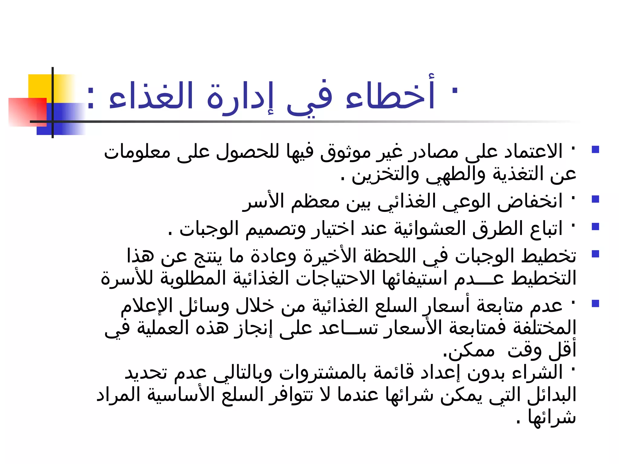 ·  أخطاء في إدارة الغذاء  : ·  الاعتماد على مصادر غير موثوق فيها للحصول على معلومات عن التغذية والطهي والتخزين  . ·  انخفاض الوعي الغذائي بين معظم الأسر  ·  اتباع الطرق العشوائية عند اختيار وتصميم الوجبات  . تخطيط الوجبات في اللحظة الأخيرة وعادة ما ينتج عن هذا التخطيط عـــدم استيفائها الاحتياجات الغذائية المطلوبة للأسرة  ·  عدم متابعة أسعار السلع الغذائية من خلال وسائل الإعلام المختلفة فمتابعة الأسعار تســاعد على إنجاز هذه العملية في أقل وقت  ممكن . ·  الشراء بدون إعداد قائمة بالمشتروات وبالتالي عدم تحديد البدائل التي يمكن شرائها عندما لا تتوافر السلع الأساسية المراد شرائها  . 