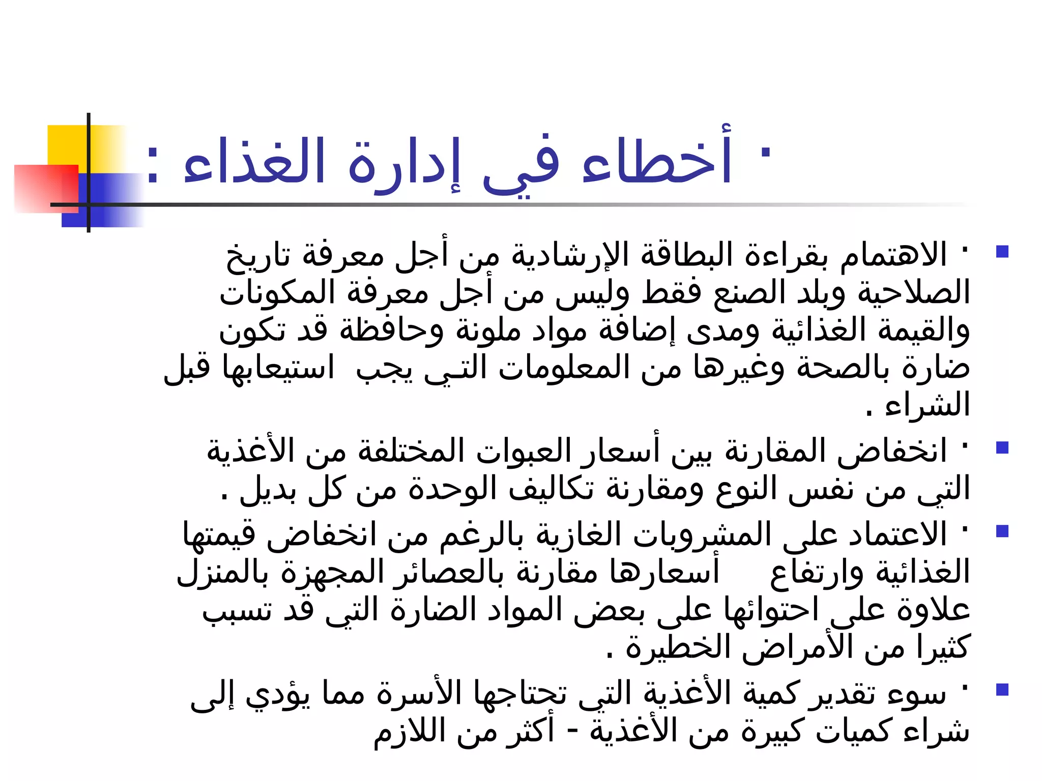 ·  أخطاء في إدارة الغذاء  : ·  الاهتمام بقراءة البطاقة الإرشادية من أجل معرفة تاريخ الصلاحية وبلد الصنع فقط وليس من أجل معرفة المكونات والقيمة الغذائية ومدى إضافة مواد ملونة وحافظة قد تكون ضارة بالصحة وغيرها من المعلومات التـي يجب  استيعابها قبل الشراء  . ·  انخفاض المقارنة بين أسعار العبوات المختلفة من الأغذية التي من نفس النوع ومقارنة تكاليف الوحدة من كل بديل  . ·  الاعتماد على المشروبات الغازية بالرغم من انخفاض قيمتها الغذائية وارتفاع     أسعارها مقارنة بالعصائر المجهزة بالمنزل علاوة على احتوائها على بعض المواد الضارة التي قد تسبب كثيرا من الأمراض الخطيرة  . ·  سوء تقدير كمية الأغذية التي تحتاجها الأسرة مما يؤدي إلى شراء كميات كبيرة من الأغذية  -  أكثر من اللازم  