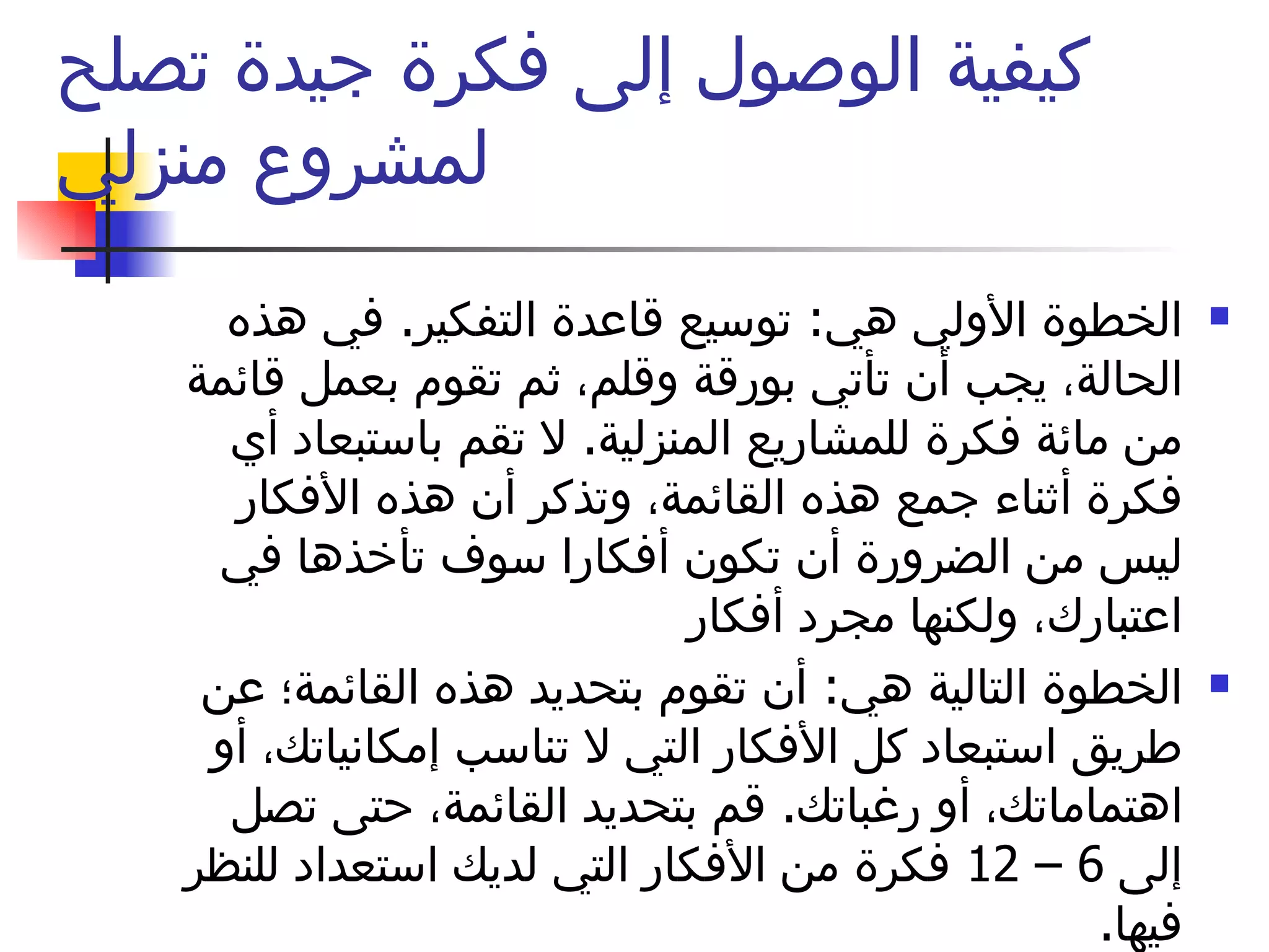 كيفية الوصول إلى فكرة جيدة تصلح لمشروع منزلي الخطوة الأولي هي :  توسيع قاعدة التفكير .  في هذه الحالة، يجب أن تأتي بورقة وقلم، ثم تقوم بعمل قائمة من مائة فكرة للمشاريع المنزلية .  لا تقم باستبعاد أي فكرة أثناء جمع هذه القائمة، وتذكر أن هذه الأفكار ليس من الضرورة أن تكون أفكارا سوف تأخذها في اعتبارك، ولكنها مجرد أفكار  الخطوة التالية هي :  أن تقوم بتحديد هذه القائمة؛ عن طريق استبعاد كل الأفكار التي لا تناسب إمكانياتك، أو اهتماماتك، أو رغباتك .  قم بتحديد القائمة، حتى تصل إلى  6 – 12  فكرة من الأفكار التي لديك استعداد للنظر فيها . 