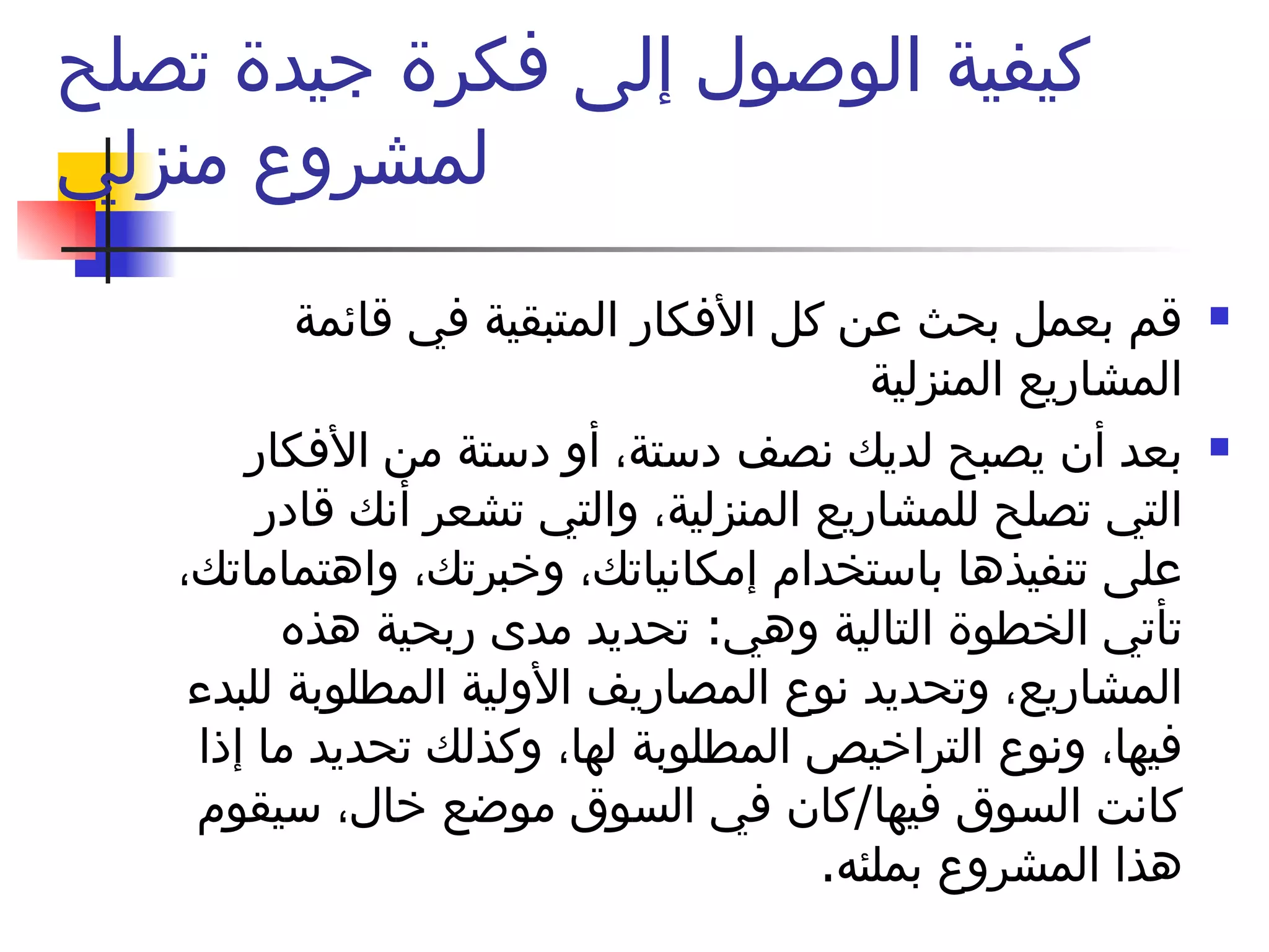 كيفية الوصول إلى فكرة جيدة تصلح لمشروع منزلي قم بعمل بحث عن كل الأفكار المتبقية في قائمة المشاريع المنزلية بعد أن يصبح لديك نصف دستة، أو دستة من الأفكار التي تصلح للمشاريع المنزلية، والتي تشعر أنك قادر على تنفيذها باستخدام إمكانياتك، وخبرتك، واهتماماتك، تأتي الخطوة التالية وهي :  تحديد مدى ربحية هذه المشاريع، وتحديد نوع المصاريف الأولية المطلوبة للبدء فيها، ونوع التراخيص المطلوبة لها، وكذلك تحديد ما إذا كانت السوق فيها / كان في السوق موضع خال، سيقوم هذا المشروع بملئه . 