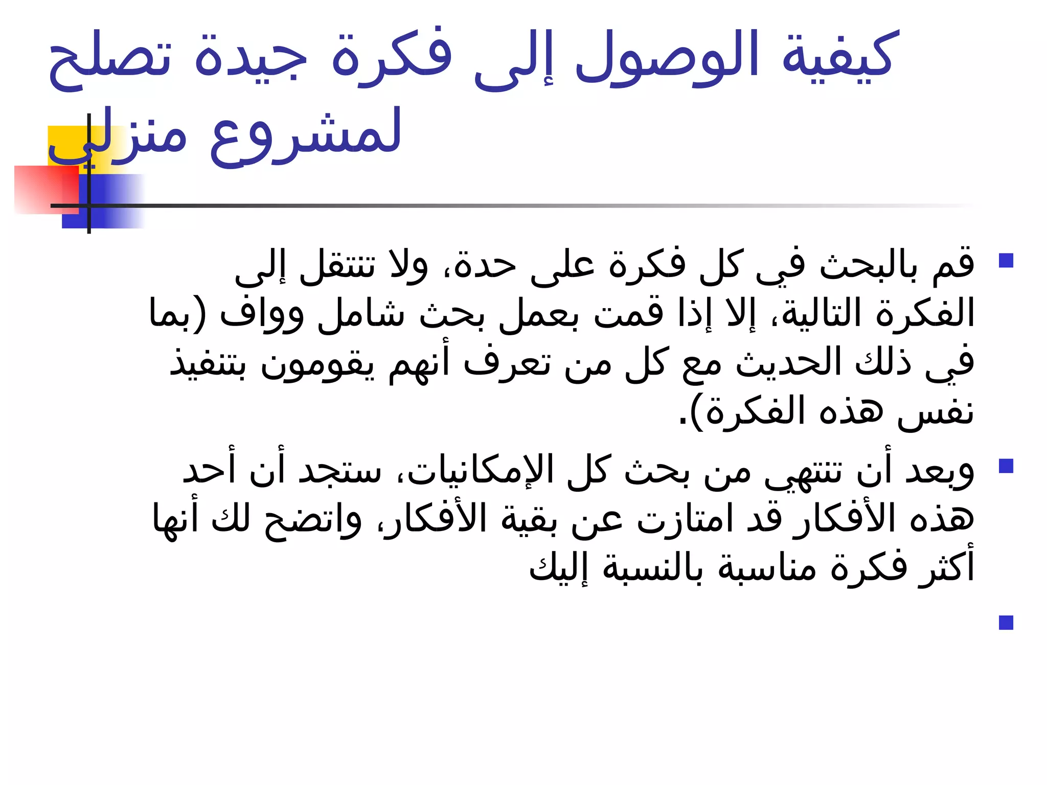 كيفية الوصول إلى فكرة جيدة تصلح لمشروع منزلي قم بالبحث في كل فكرة على حدة، ولا تنتقل إلى الفكرة التالية، إلا إذا قمت بعمل بحث شامل وواف  ( بما في ذلك الحديث مع كل من تعرف أنهم يقومون بتنفيذ نفس هذه الفكرة ). وبعد أن تنتهي من بحث كل الإمكانيات، ستجد أن أحد هذه الأفكار قد امتازت عن بقية الأفكار، واتضح لك أنها أكثر فكرة مناسبة بالنسبة إليك 