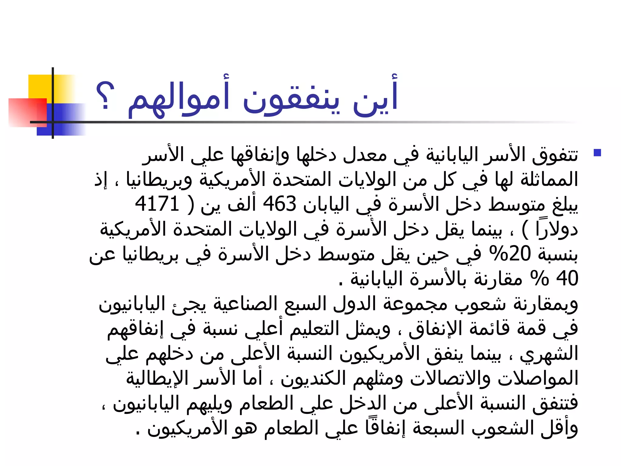أين ينفقون أموالهم ؟‍  تتفوق الأسر اليابانية في معدل دخلها وإنفاقها علي الأسر المماثلة لها في كل من الولايات المتحدة الأمريكية وبريطانيا ، إذ يبلغ متوسط دخل الأسرة في اليابان  463  ألف ين  ( 4171  دولاراً  )  ، بينما يقل دخل الأسرة في الولايات المتحدة الأمريكية بنسبة  20%  في حين يقل متوسط دخل الأسرة في بريطانيا عن  40 %  مقارنة بالأسرة اليابانية  .  وبمقارنة شعوب مجموعة الدول السبع الصناعية يجئ اليابانيون في قمة قائمة الإنفاق ، ويمثل التعليم أعلي نسبة في إنفاقهم الشهري ، بينما ينفق الأمريكيون النسبة الأعلى من دخلهم علي المواصلات والاتصالات ومثلهم الكنديون ، أما الأسر الإيطالية فتنفق النسبة الأعلى من الدخل علي الطعام ويليهم اليابانيون ، وأقل الشعوب السبعة إنفاقاً علي الطعام هو الأمريكيون  .  