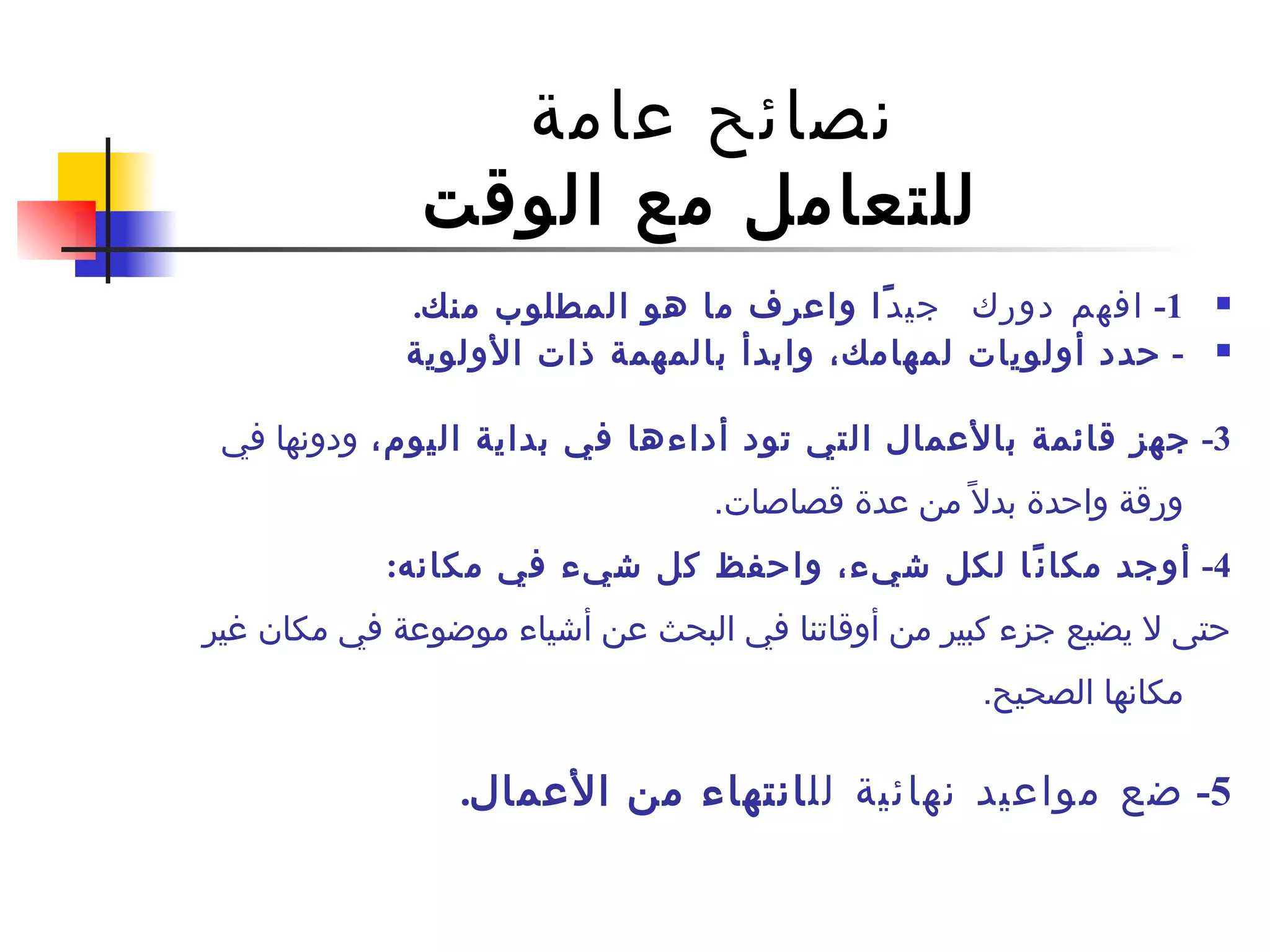 نصائح عامة  للتعامل مع الوقت 1-  افهم دورك  جيد ً ا واعرف ما هو المطلوب منك . -  حدد أولويات لمهامك، وابدأ بالمهمة ذات الأولوية 3-  جهز  قائمة بالأعمال التي تود أداءها في بداية اليوم ،  ودونها  في ورقة واحدة بدلاً من عدة قصاصات .  4-  أوجد مكانًا لكل شيء، واحفظ كل شيء في مكانه : حتى لا يضيع جزء كبير من أوقاتنا في البحث عن أشياء موضوعة في مكان غير مكانها الصحيح .  5 -  ضع مواعيد نهائية لل ا نتهاء من الأعمال . 