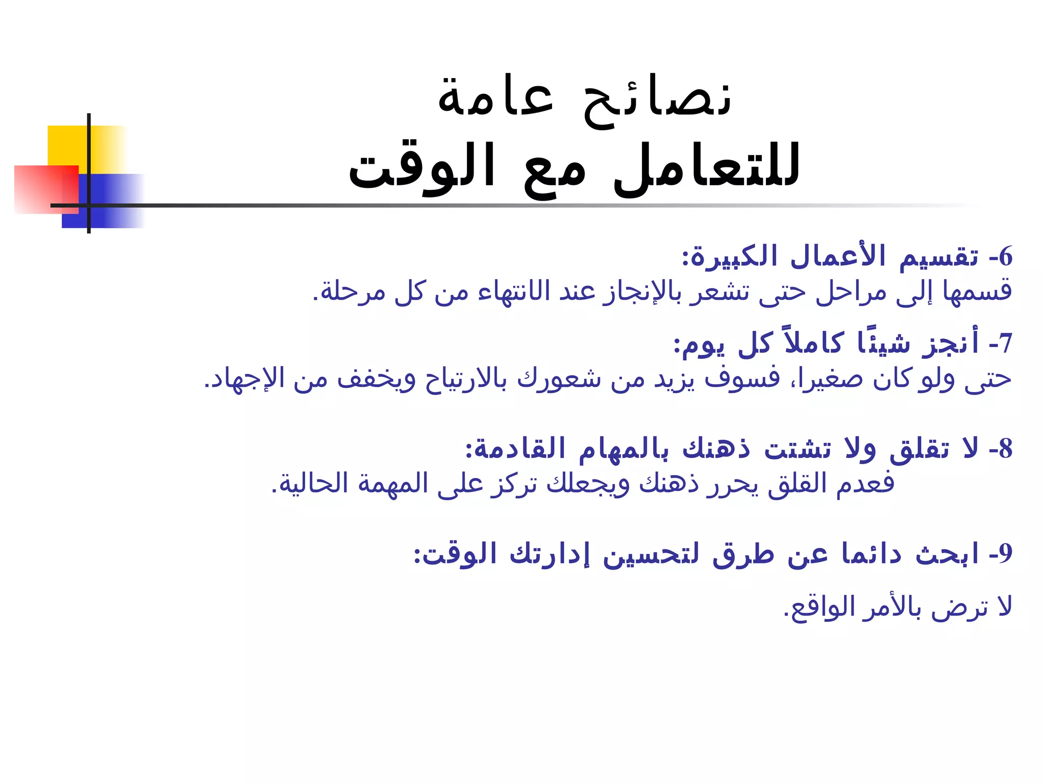 نصائح عامة  للتعامل مع الوقت 6-  تقسيم الأعمال الكبيرة : قسمها إلى مراحل حتى تشعر بالإنجاز عند ال ا نتهاء من كل مرحلة . 7-  أ نجز شيئًا كاملاً كل يوم : حتى ولو كان صغيرا، فسوف يزيد من شعورك بالارتياح ويخفف من الإجهاد . 8-  لا تقلق ولا تشتت ذهنك بالمهام القادمة : فعدم القلق يحرر ذهنك ويجعلك تركز على المهمة الحالية .   9 -  ابحث دائما عن طرق لتحسين إدارتك الوقت :  لا ترض بالأمر الواقع . 