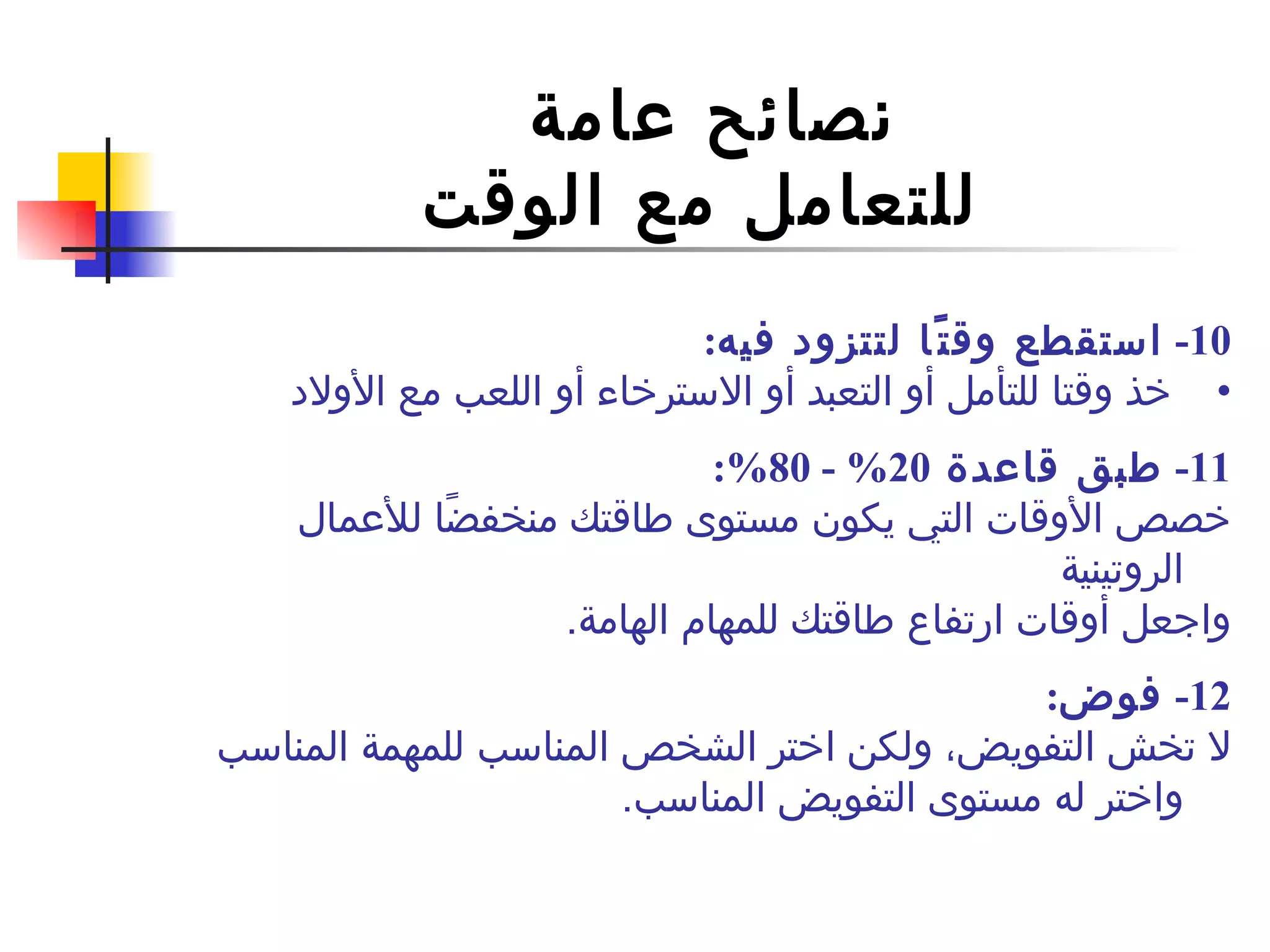 نصائح عامة  للتعامل مع الوقت 10-  استقطع وقتًا لتتزود فيه : خذ وقتا للتأمل أو  التعبد  أو الاسترخاء أو اللعب مع الأولاد 11 -  طبق قاعدة  20% - 80%: خصص الأوقات التي يكون مستوى طاقتك منخفضًا للأعمال الروتينية  واجعل أوقات ارتفاع طاقتك للمهام الهامة . 12-  فوض : لا تخش التفويض، ولكن اختر الشخص المناسب للم همة  المناسب واختر له مستوى التفويض المناسب . 