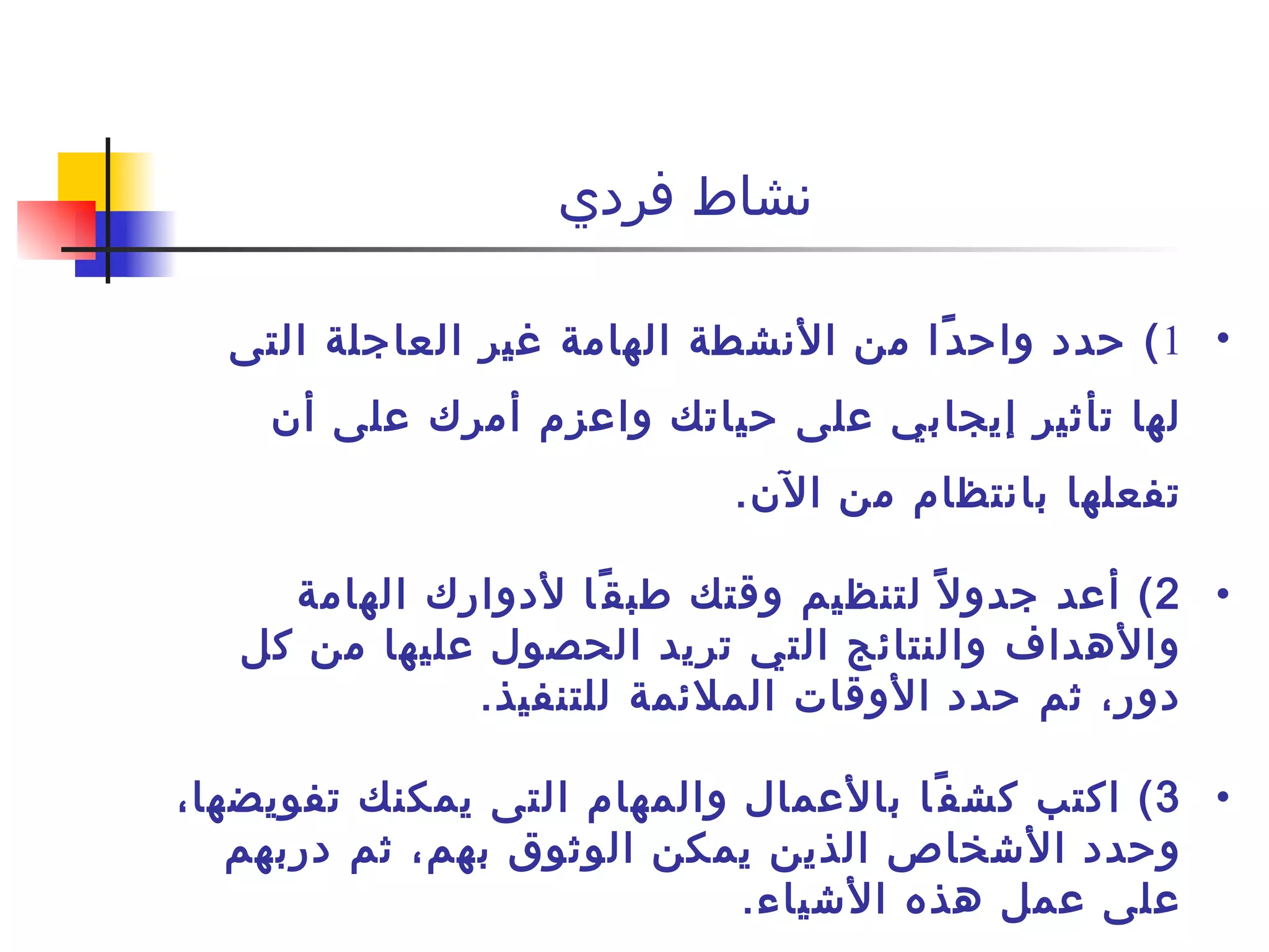 نشاط فردي  1 )  حدد واحدًا من الأنشطة الهامة غير العاجلة التى لها تأثير إيجابي على حياتك واعزم أمرك على أن تفعلها بانتظام من الآن . 2 )  أعد جدولاً لتنظيم وقتك طبقًا لأدوارك الهامة والأهداف والنتائج التي تريد الحصول عليها من كل دور، ثم حدد الأوقات الملائمة للتنفيذ . 3 )  اكتب كشفًا بالأعمال والمهام التى يمكنك تفويضها، وحدد الأشخاص الذين يمكن الوثوق بهم، ثم دربهم على عمل هذه الأشياء . 