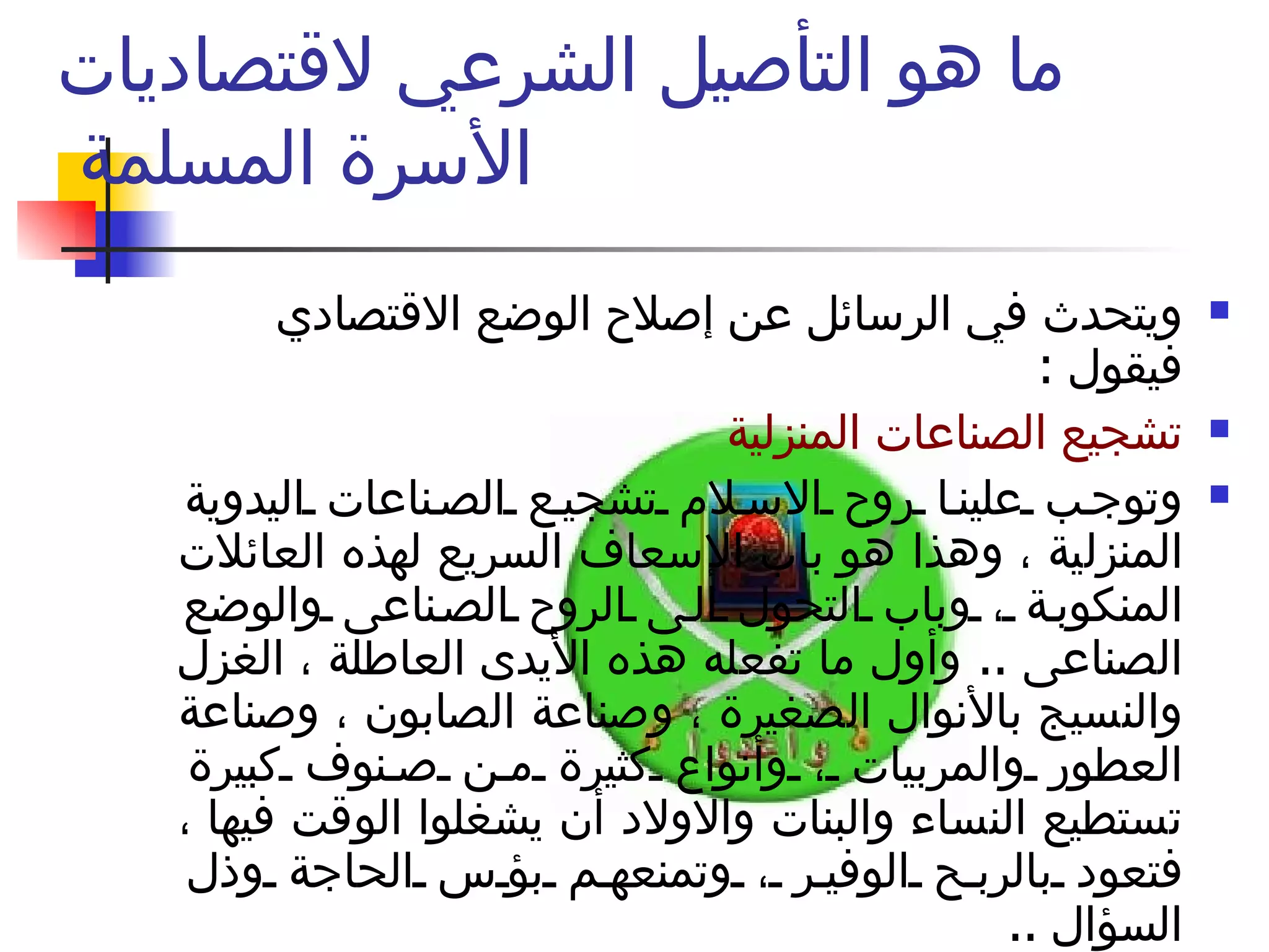 ما هو التأصيل الشرعي لاقتصاديات الأسرة المسلمة  ويتحدث في الرسائل عن إصلاح الوضع الاقتصادي فيقول  :  تشجيع الصناعات المنزلية  وتوجب علينا روح الاسلام تشجيع الصناعات اليدوية المنزلية ، وهذا هو باب الإسعاف السريع لهذه العائلات المنكوبة ، وباب التحول الى الروح الصناعى والوضع الصناعى  ..  وأول ما تفعله هذه الأيدى العاطلة ، الغزل والنسيج بالأنوال الصغيرة ، وصناعة الصابون ، وصناعة العطور والمربيات ، وأنواع كثيرة من صنوف كبيرة تستطيع النساء والبنات والاولاد أن يشغلوا الوقت فيها ، فتعود بالربح الوفير ، وتمنعهم بؤس الحاجة وذل السؤال  ..  