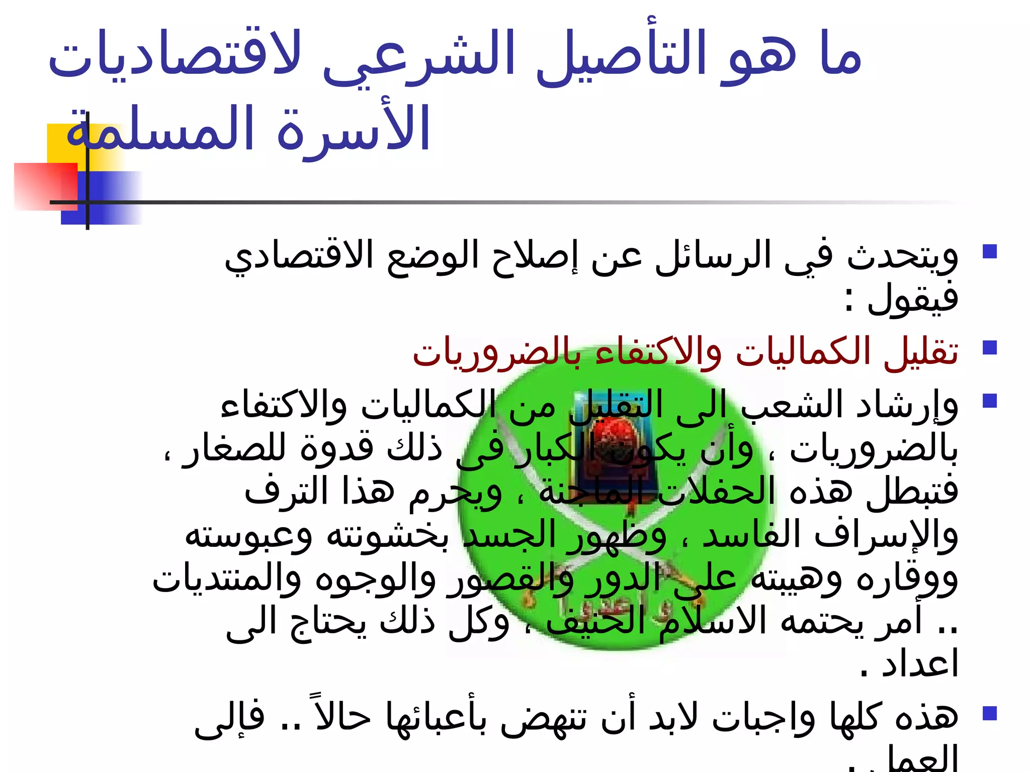 ما هو التأصيل الشرعي لاقتصاديات الأسرة المسلمة  ويتحدث في الرسائل عن إصلاح الوضع الاقتصادي فيقول  :  تقليل الكماليات والاكتفاء بالضروريات  وإرشاد الشعب الى التقليل من الكماليات والاكتفاء بالضروريات ، وأن يكون الكبار فى ذلك قدوة للصغار ، فتبطل هذه الحفلات الماجنة ، ويحرم هذا الترف والإسراف الفاسد ، وظهور الجسد بخشونته وعبوسته ووقاره وهيبته على الدور والقصور والوجوه والمنتديات  ..  أمر يحتمه الاسلام الحنيف ، وكل ذلك يحتاج الى اعداد  .  هذه كلها واجبات لابد أن تنهض بأعبائها حالاً  ..  فإلى العمل  .  