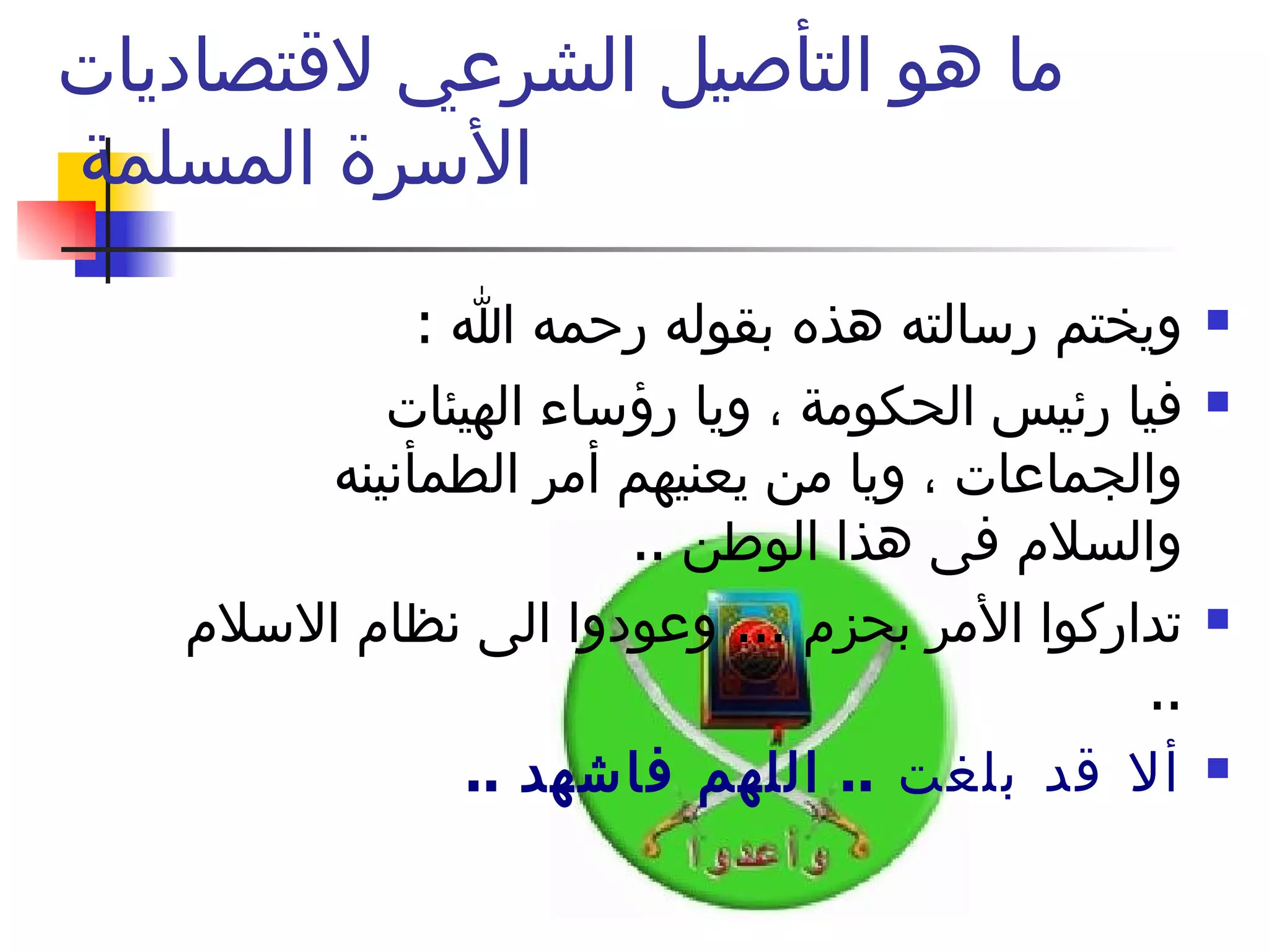 ما هو التأصيل الشرعي لاقتصاديات الأسرة المسلمة  ويختم رسالته هذه بقوله رحمه الله  : فيا رئيس الحكومة ، ويا رؤساء الهيئات والجماعات ، ويا من يعنيهم أمر الطمأنينه والسلام فى هذا الوطن  ..  تداركوا الأمر بحزم  ...  وعودوا الى نظام الاسلام  ..  ألا قد بلغت  ..  اللهم فاشهد  ..  الله أكبر ولله الحمد  