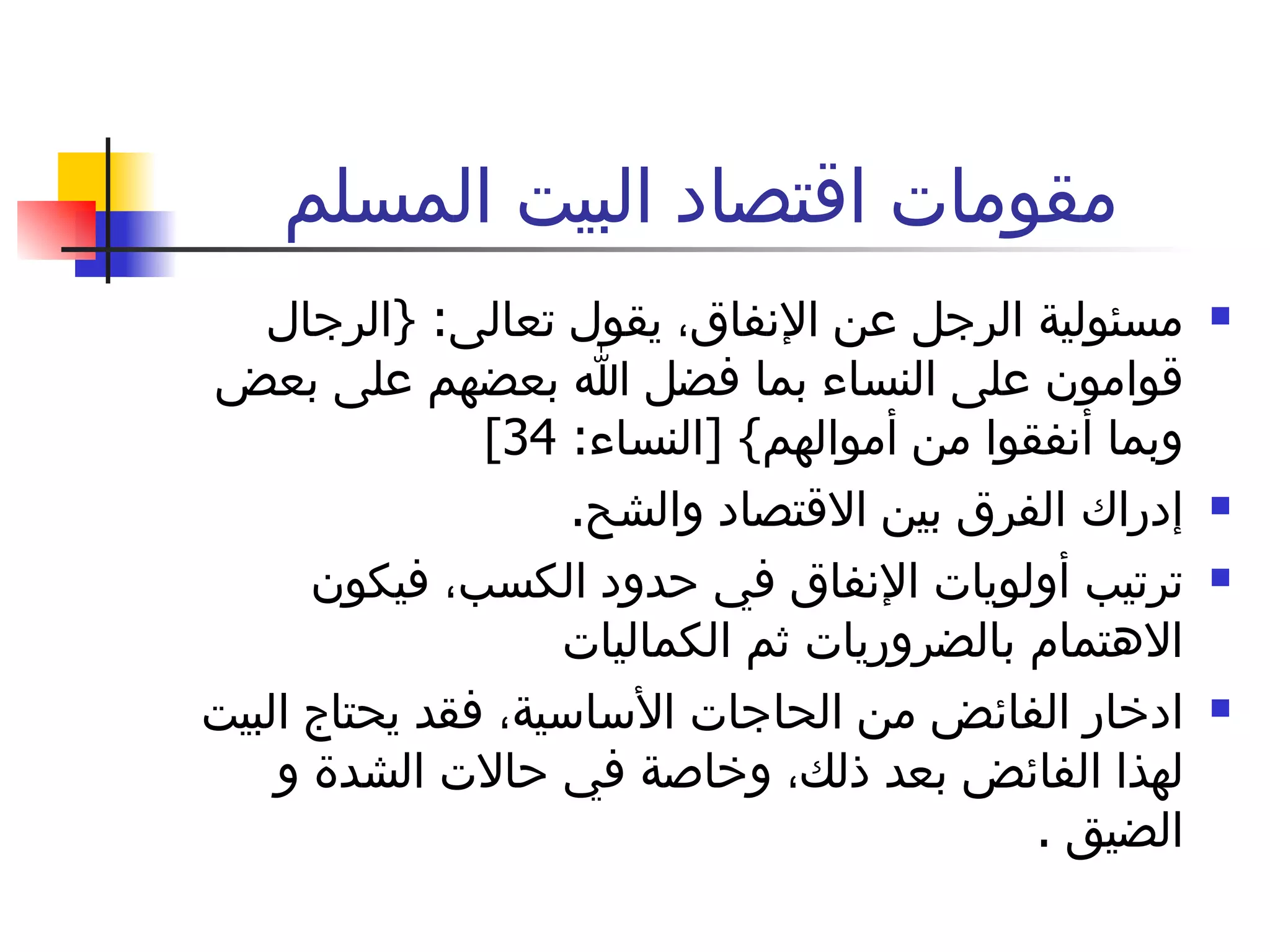 مقومات اقتصاد البيت المسلم مسئولية الرجل عن الإنفاق، يقول تعالى : { الرجال قوامون على النساء بما فضل الله بعضهم على بعض وبما أنفقوا من أموالهم } [ النساء : 34] إدراك الفرق بين الاقتصاد والشح . ترتيب أولويات الإنفاق في حدود الكسب، فيكون الاهتمام بالضروريات ثم الكماليات ادخار الفائض من الحاجات الأساسية، فقد يحتاج البيت لهذا الفائض بعد ذلك، وخاصة في حالات الشدة و الضيق  . 