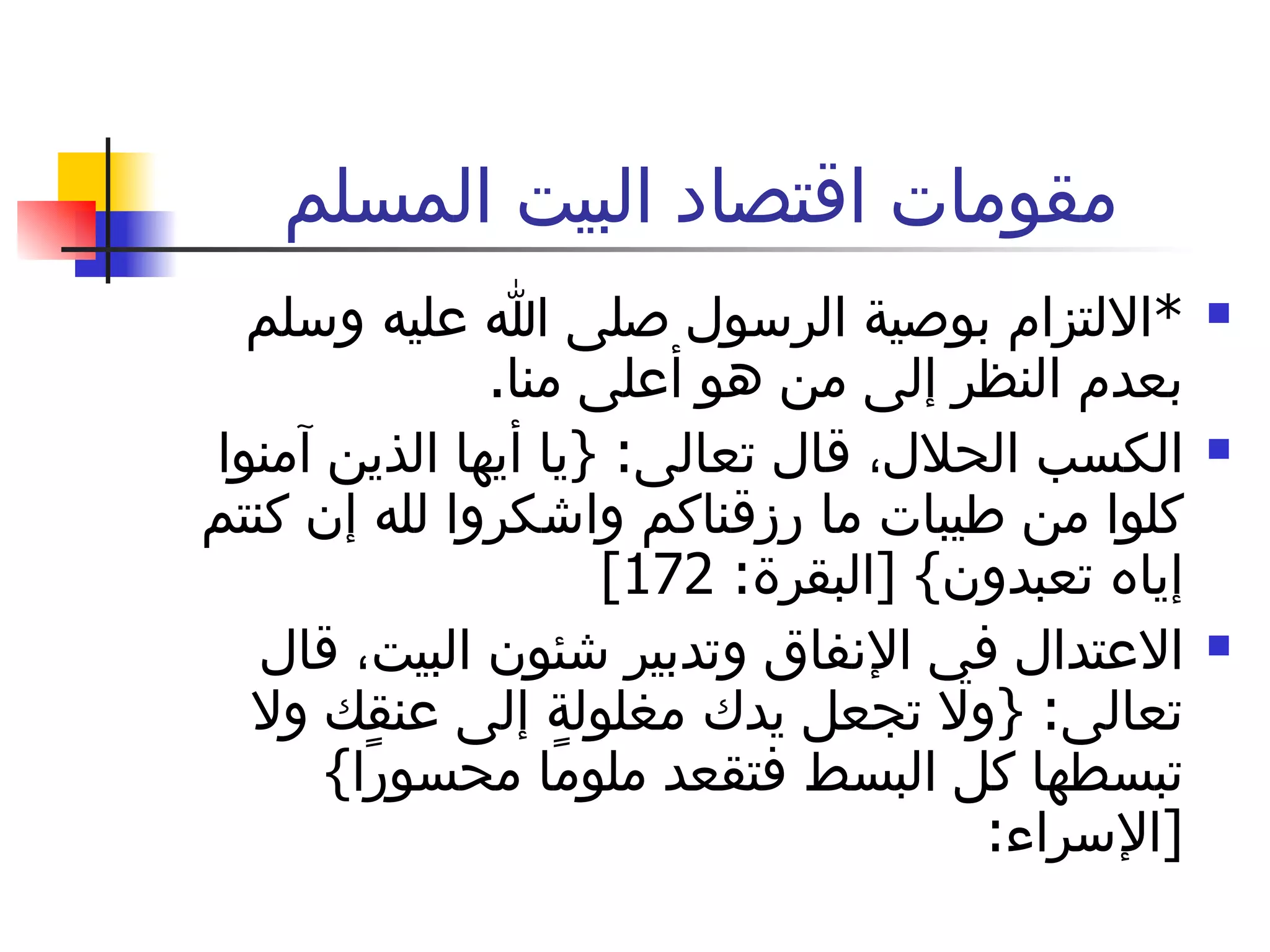 مقومات اقتصاد البيت المسلم * الالتزام بوصية الرسول صلى الله عليه وسلم بعدم النظر إلى من هو أعلى منا . الكسب الحلال، قال تعالى : { يا أيها الذين آمنوا كلوا من طيبات ما رزقناكم واشكروا لله إن كنتم إياه تعبدون } [ البقرة : 172]  الاعتدال في الإنفاق وتدبير شئون البيت، قال تعالى : { ولا تجعل يدك مغلولة إلى عنقك ولا تبسطها كل البسط فتقعد ملومًا محسورًا } [ الإسراء :  
