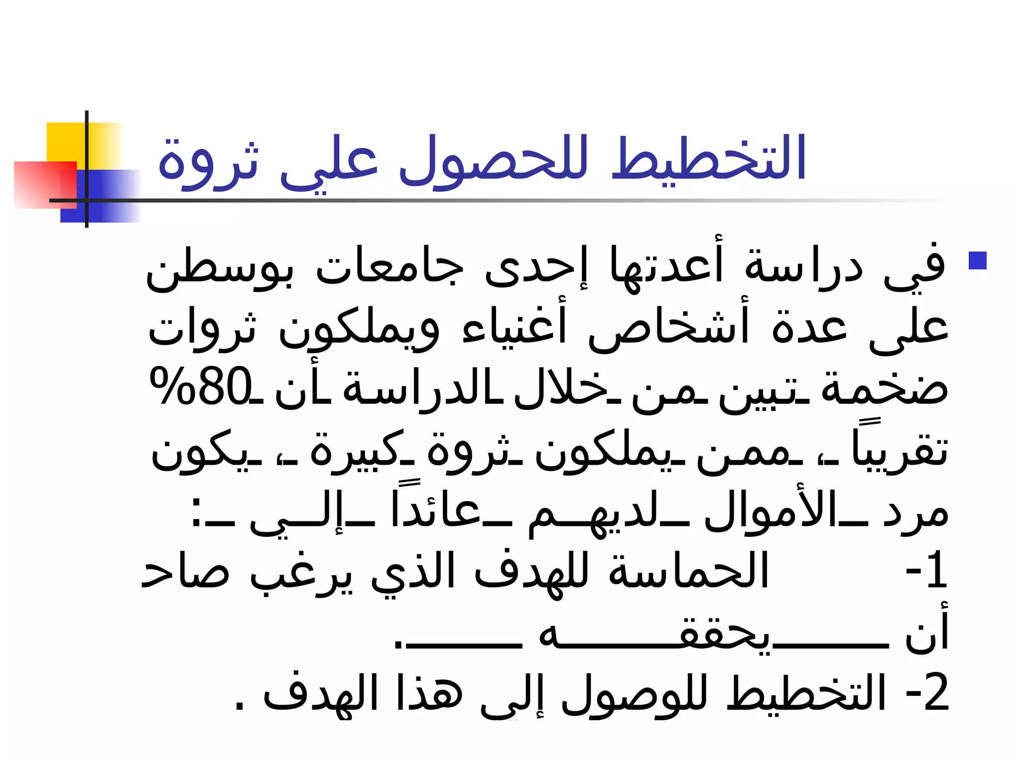 التخطيط للحصول علي ثروة  في دراسة أعدتها إحدى جامعات بوسطن على عدة أشخاص أغنياء ويملكون ثروات ضخمة تبين من خلال الدراسة أن  80%  تقريباً ، ممن يملكون ثروة كبيرة ، يكون مرد الأموال لديهم عائداً إلي  :  1-  الحماسة للهدف الذي يرغب صاحبه في أن يحققه  .  2-  التخطيط للوصول إلي هذا الهدف  . 