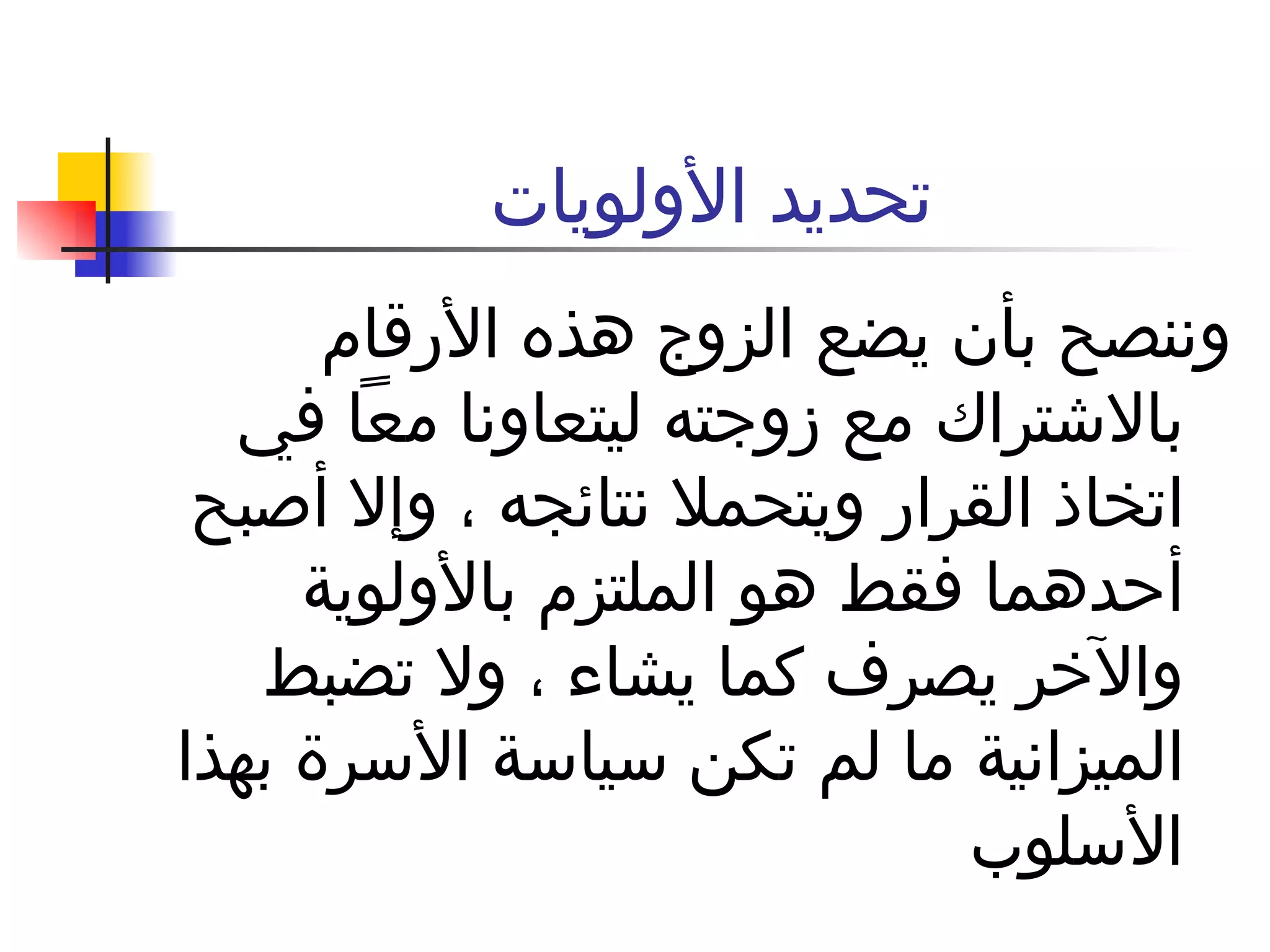 تحديد الأولويات  وننصح بأن يضع الزوج هذه الأرقام بالاشتراك مع زوجته ليتعاونا معاً في اتخاذ القرار ويتحملا نتائجه ، وإلا أصبح أحدهما فقط هو الملتزم بالأولوية والآخر يصرف كما يشاء ، ولا تضبط الميزانية ما لم تكن سياسة الأسرة بهذا الأسلوب  