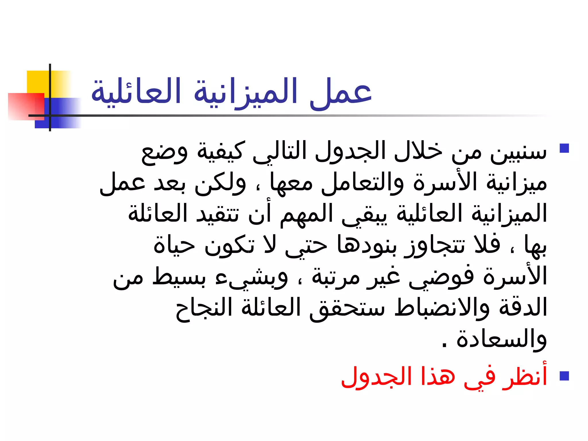 عمل الميزانية العائلية  سنبين من خلال الجدول التالي كيفية وضع ميزانية الأسرة والتعامل معها ، ولكن بعد عمل الميزانية العائلية يبقي المهم أن تتقيد العائلة بها ، فلا تتجاوز بنودها حتي لا تكون حياة الأسرة فوضي غير مرتبة ، وبشيء بسيط من الدقة والانضباط ستحقق العائلة النجاح والسعادة  .  أنظر في هذا الجدول  