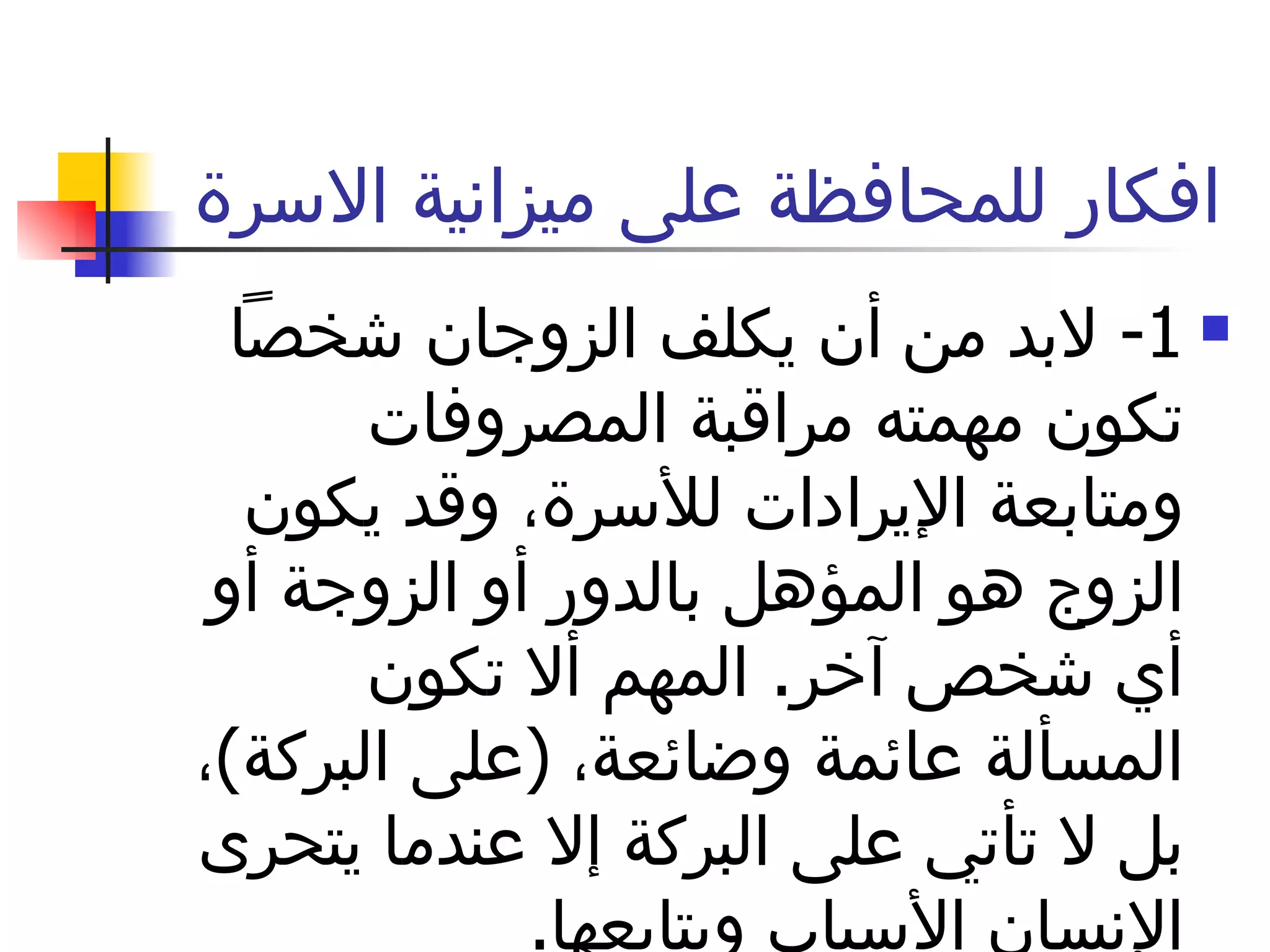 افكار للمحافظة على ميزانية الاسرة  1-  لابد من أن يكلف الزوجان شخصاً تكون مهمته مراقبة المصروفات ومتابعة الإيرادات للأسرة، وقد يكون الزوج هو المؤهل بالدور أو الزوجة أو أي شخص آخر .  المهم ألا تكون المسألة عائمة وضائعة،  ( على البركة ) ، بل لا تأتي على البركة إلا عندما يتحرى الإنسان الأسباب ويتابعها . 
